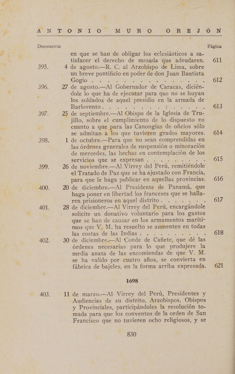 en que se han de obligar los eclesiásticos a sa- tisfacer el derecho de mesada que adeudaren. 4 de agosto.—R. C. al Arzobispo de Lima, sobre un breve pontificio en poder de don Juan Bautista Gogio . dole lo que ha de ejecutar para que no se huyan los soldados de aquel presidio en be armada de Barlovento . jillo, sobre el cumplimiento de lo dispuesto en cuanto a que para las Canongías de oficios sólo se admitan a los que tuvieren grados mayores. 1 de octubre.—Para que no sean comprendidas en las órdenes generales de suspensión o minoración de mercedes, las hechas en contemplación de los servicios que se expresan . : 26 de noviembre.—Al Virrey del Perú, eminéndole el Tratado de Paz que se ha ajustado con Francia, para que le haga publicar en aquellas provincias. 20 de diciembre.—Al Presidente de Panamá, que haga poner en libertad los franceses que se halla- ren prisioneros en aquel distrito . 28 de diciembre.—Al Virrey del Perú, encargándole solicite un donativo voluntario para los gastos que se han de causar en los armamentos maríti- mos que V, M. ha resuelto se aumenten en todas lás-costas derlas Imias y, 30 de diciembre.—Al Conde de Vanete: “que dé las órdenes necesarias para lo que produjere la media anata de las encomiendas de que V. M. se ha valido por cuatro años, se convierta en fábrica de bajeles, en la forma arriba expresada. 1698 11. de marzo.—Al Virrey del Perú, Presidentes y Audiencias de su distrito, Arzobispos, Obispos y Provinciales, participándoles la resolución to- mada para que los conventos de la orden de San Francisco que no tuvieren ocho religiosos, y se 830 Ó N Página 611 612 613 614 615 616 617 618 621