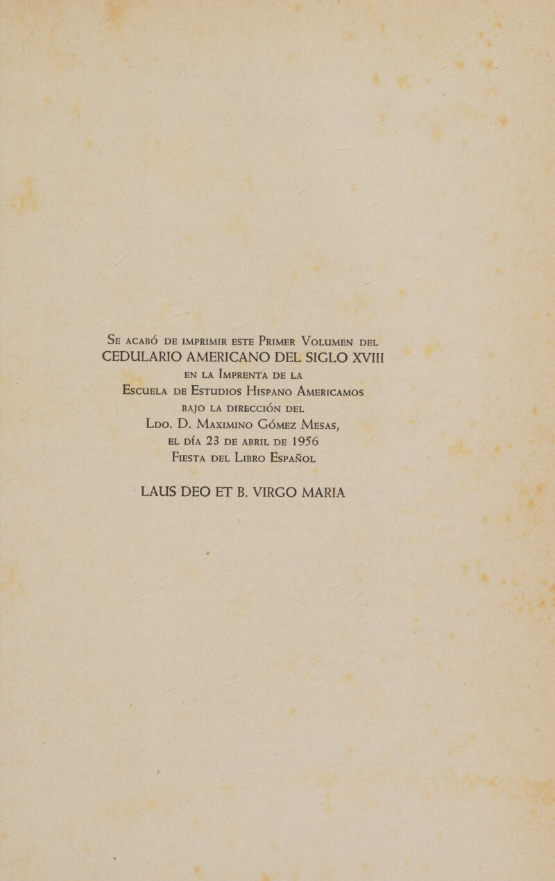 SE ACABÓ DE IMPRIMIR ESTE PRIMER VOLUMEN DEL CEDULARIO AMERICANO DEL SIGLO XVII EN LA IMPRENTA DE LA EscueLa DE Esrubios Hispano ÁMBERICAMOS BAJO LA DIRECCIÓN DEL Lbo. D. Maximino Gómez Mesas, EL DÍA 23 DE ABRIL DE 1956 Fresra DEL Limro EsPAÑoL LAUS DEO ET B, VIRGO MARIA