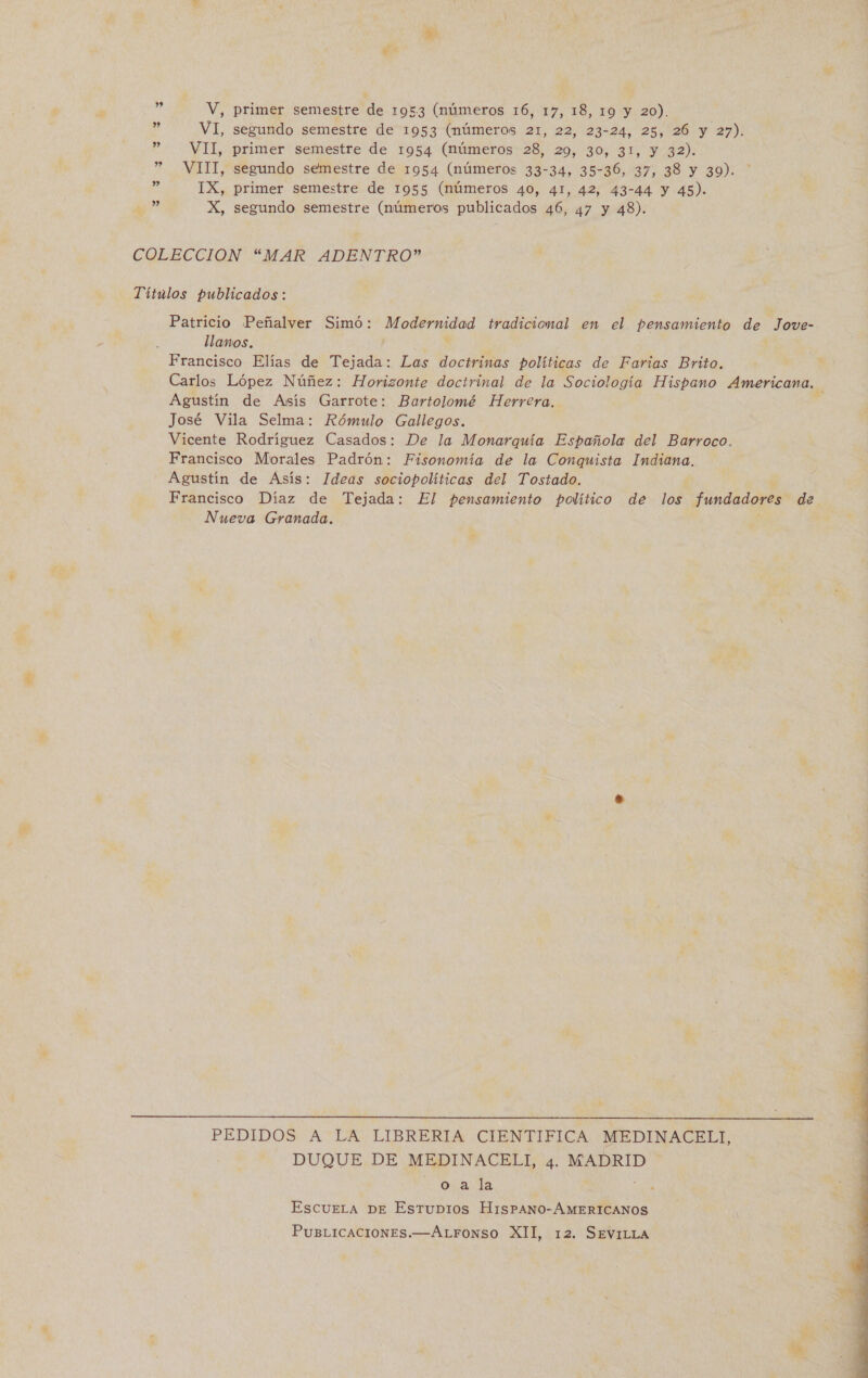 ul VI, segundo semestre de 1953 (números 21, 22, 23-24, 25, 26 y 27). ” VII, primer semestre de 1954 (números 28, 29, 30, 31, y 32). ” VIII, segundo semestre de 1954 (números 33-34, 35-36, 37, 38 y 39). de IX, primer semestre de 1955 (números 40, 41, 42, 43-44 y 45). y? X, segundo semestre (números publicados 46, 47 y 48). COLECCION “MAR ADENTRO” Títulos publicados : Patricio Peñalver Simó: Modernidad tradicional en el pensamiento de Jowve- llanos. , Francisco Elías de Tejada: Las doctrinas políticas de Farias Brito. Carlos López Núñez: Horizonte doctrinal de la Sociología Hispano Americana. Agustín de Asís Garrote: Bartolomé Herrera. ' José Vila Selma: Rómulo Gallegos. Vicente Rodríguez Casados: De la Monarquía Española del Barroco. Francisco Morales Padrón: Fisonomía de la Conquista Indiana. Agustin de Asís: Ideas sociopolíticas del Tostado. Francisco Díaz de Tejada: El pensamiento político de los fundadores de Nueva Granada.  PEDIDOS A LA LIBRERIA CIENTIFICA MEDINACELI, DUQUE DE MEDINACELI, 4. MADRID o a la : : EscueLa De Estubios HisPANO-AÁMERICANOS PuBLICACIONES.—ALFONSO XII, 12. SEVILLA 