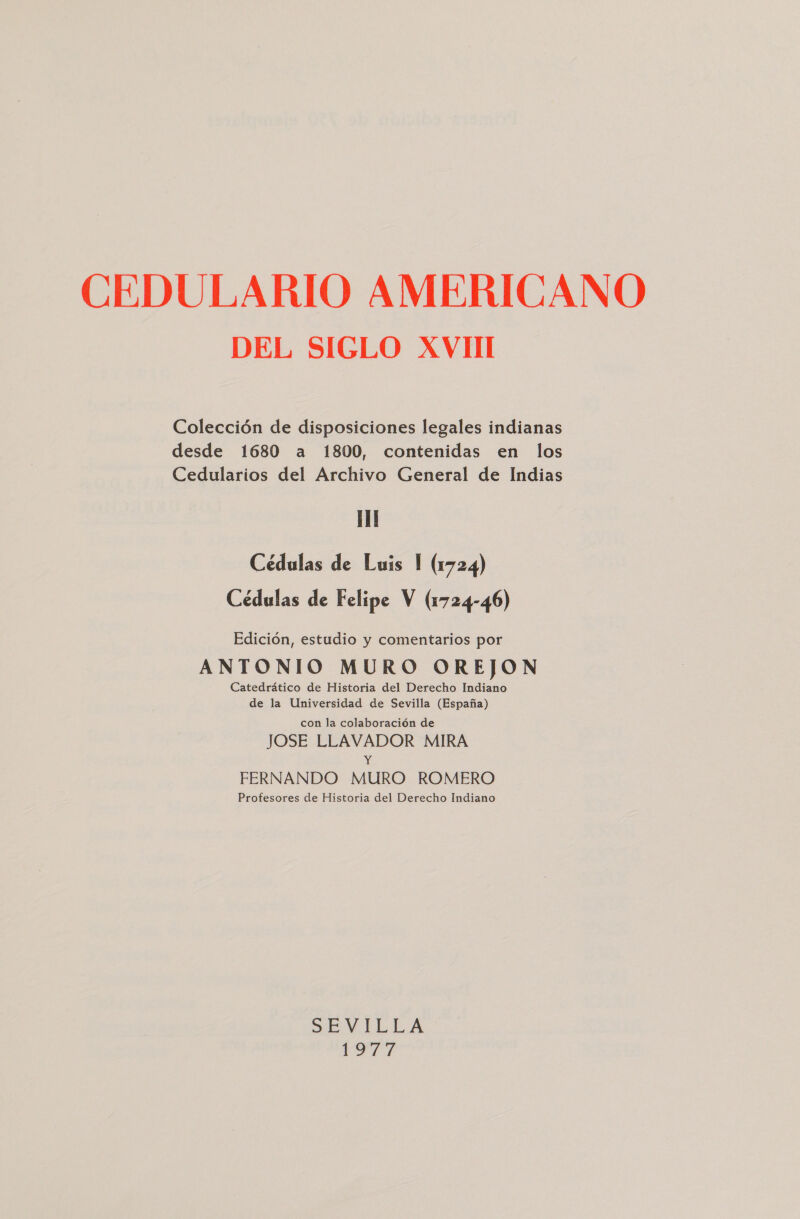 DEL SIGLO XVIII Colección de disposiciones legales indianas desde 1680 a 1800, contenidas en los Cedularios del Archivo General de Indias Cédulas de Luis 1 (1724) Cédulas de Felipe V (1724-46) Edición, estudio y comentarios por ANTONIO MURO OREJON Catedrático de Historia del Derecho Indiano de la Universidad de Sevilla (España) con la colaboración de JOSE LLAVADOR MIRA E FERNANDO MURO ROMERO Profesores de Historia del Derecho Indiano SE VMIELA Va