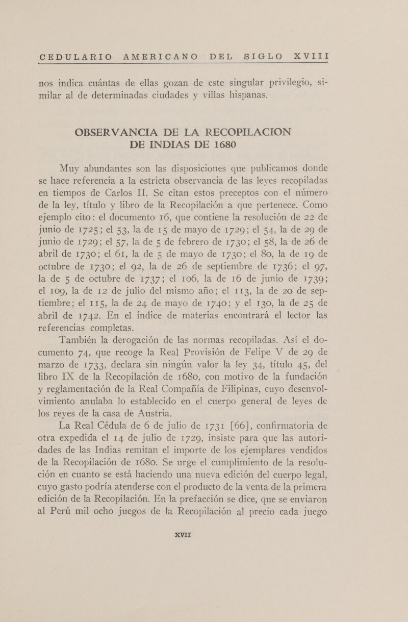 nos indica cuántas de ellas gozan de este singular privilegio, si- milar al de determinadas ciudades y villas hispanas. OBSERVANCIA DE LA RECOPILACION DE INDIAS DE 1680 Muy abundantes son las disposiciones que publicamos donde se hace referencia a la estricta observancia de las leyes recopiladas en tiempos de Carlos II. Se citan estos preceptos con el número de la ley, título y libro de la Recopilación a que pertenece. Como ejemplo cito: el documento 16, que contiene la resolución de 22 de junio de 1725; el 53, la de 15 de mayo de 1729; el 54, la de 29 de jumo de 1720; el 57, la de 5: de febrero, de 1730:.el 58, Ja de 26 de abril de 1730; el 61, la de 5.de mayo de 1730;.el-So, la de ro=de octubre de 1730; el 92, la de 26 de septiembre de 1736; el 97, la de 5 de octubre de 1737, el 106, la de 16 de junio de-1730; el 109, la de 12 de julio del mismo año; el 113, la de 20 de sep- tiembre; el 115, la de 24 de mayo de 1740; y el 130, la de 25 de abril de 1742. En el índice de materias encontrará el lector las referencias completas. También la derogación de las normas recopiladas. Así el do- cumento 74, que recoge la Real Provisión de Felipe V de 29 de marzo de 1733, declara sin ningún valor la ley 34, título 45, del libro IX de la Recopilación de 1680, con motivo de la fundación y reglamentación de la Real Compañía de Filipinas, cuyo desenvol- vimiento anulaba lo establecido en el cuerpo general de leyes de los reyes de la casa de Austria. La Real Cédula de 6 de julio de 1731 [66], confirmatoria de otra expedida el 14 de julio de 17209, insiste para que las autori- dades de las Indias remitan el importe de los ejemplares vendidos de la Recopilación de 1680. Se urge el cumplimiento de la resolu- ción en cuanto se está haciendo una nueva edición del cuerpo legal, cuyo gasto podría atenderse con el producto de la venta de la primera edición de la Recopilación. En la prefacción se dice, que se enviaron al Perú mil ocho juegos de la Recopilación al precio cada juego