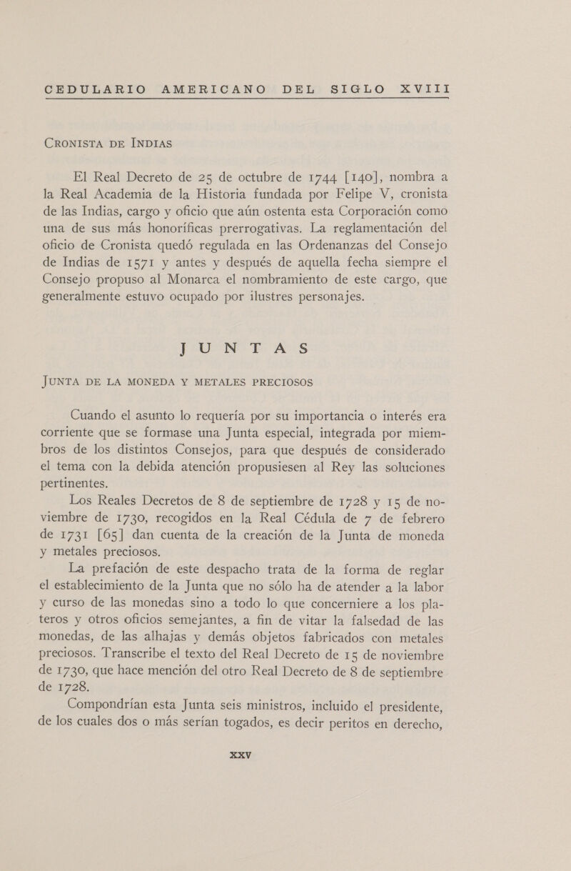 CRONISTA DE ÍNDIAS El Real Decreto de 25 de octubre de 1744 [140], nombra a la Real Academia de la Historia fundada por Felipe V, cronista de las Indias, cargo y oficio que aún ostenta esta Corporación como una de sus más honoríficas prerrogativas. La reglamentación del oficio de Cronista quedó regulada en las Ordenanzas del Consejo de Indias de 1571 y antes y después de aquella fecha siempre el Consejo propuso al Monarca el nombramiento de este cargo, que generalmente estuvo ocupado por ilustres personajes. JUNTAS JUNTA DE LA MONEDA Y METALES PRECIOSOS Cuando el asunto lo requería por su importancia o interés era corriente que se formase una Junta especial, integrada por miem- bros de los distintos Consejos, para que después de considerado el tema con la debida atención propusiesen al Rey las soluciones pertinentes. Los Reales Decretos de 8 de septiembre de 1728 y 15 de no- viembre de 1730, recogidos en la Real Cédula de y de febrero de 1731 [65] dan cuenta de la creación de la Junta de moneda y metales preciosos. La prefación de este despacho trata de la forma de reglar el establecimiento de la Junta que no sólo ha de atender a la labor y curso de las monedas sino a todo lo que concerniere a los pla- teros y otros oficios semejantes, a fin de vitar la falsedad de las monedas, de las alhajas y demás objetos fabricados con metales preciosos. Transcribe el texto del Real Decreto de 15 de noviembre de 1730, que hace mención del otro Real Decreto de 8 de septiembre de:1728. Compondrían esta Junta seis ministros, incluido el presidente, de los cuales dos o más serían togados, es decir peritos en derecho,