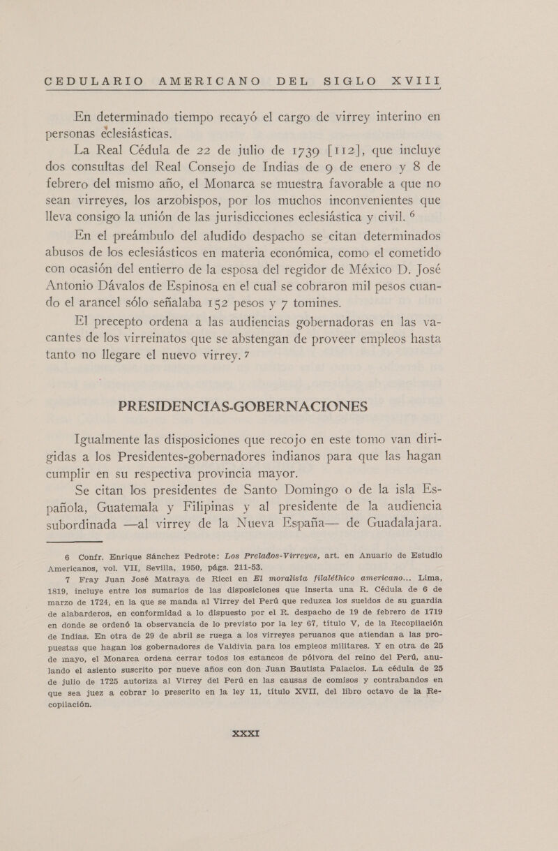 En determinado tiempo recayó el cargo de virrey interino en personas eclesiásticas. La Real Cédula de 22 de julio de 1739 [112], que incluye dos consultas del Real Consejo de Indias de 9 de enero y 8 de febrero del mismo año, el Monarca se muestra favorable a que no sean virreyes, los arzobispos, por los muchos inconvenientes que lleva consigo la unión de las jurisdicciones eclesiástica y civil. € En el preámbulo del aludido despacho se citan determinados abusos de los eclesiásticos en materia económica, como el cometido con ocasión del entierro de la esposa del regidor de México D. José Antonio Dávalos de Espinosa en el cual se cobraron mil pesos cuan- do el arancel sólo señalaba 152 pesos y 7 tomines. El precepto ordena a las audiencias gobernadoras en las va- cantes de los virreinatos que se abstengan de proveer empleos hasta tanto no llegare el nuevo virrey. 7 PRESIDENCIAS-GOBERNACIONES Igualmente las disposiciones que recojo en este tomo van diri- gidas a los Presidentes-gobernadores indianos para que las hagan cumplir en su respectiva provincia mayor. Se citan los presidentes de Santo Domingo o de la isla Es- pañola, Guatemala y Filipinas y al presidente de la audiencia subordinada —al virrey de la Nueva España— de Guadalajara.  6 Confr. Enrique Sánchez Pedrote: Los Prelados-Virreyes, art. en Anuario de Estudio Americanos, vol. VII, Sevilla, 1950, págs. 211-53. 7 Fray Juan José Matraya de Ricci en El moralista filaléthico americano... Lima, 1819, incluye entre los sumarios de las disposiciones que inserta una R. Cédula de 6 de marzo de 1724, en la que se manda al Virrey del Perú que reduzca los sueldos de su guardia de alabarderos, en conformidad a lo dispuesto por el R. despacho de 19 de febrero de 1719 en donde se ordenó la observancia de lo previsto por la ley 67, título V, de la Recopilación de Indias. En otra de 29 de abril se ruega a los virreyes peruanos que atiendan a las pro- puestas que hagan los gobernadores de Valdivia para los empleos militares. Y en otra de 25 de mayo, el Monarca ordena cerrar todos los estancos de pólvora del reino del Perú, anu- lando el asiento suscrito por nueve años con don Juan Bautista Palacios. La cédula de 25 de julio de 1725 autoriza al Virrey del Perú en las causas de comisos y contrabandos en que sea juez a cobrar lo prescrito en la ley 11, título XVII, del libro octavo de la Re- copilación.