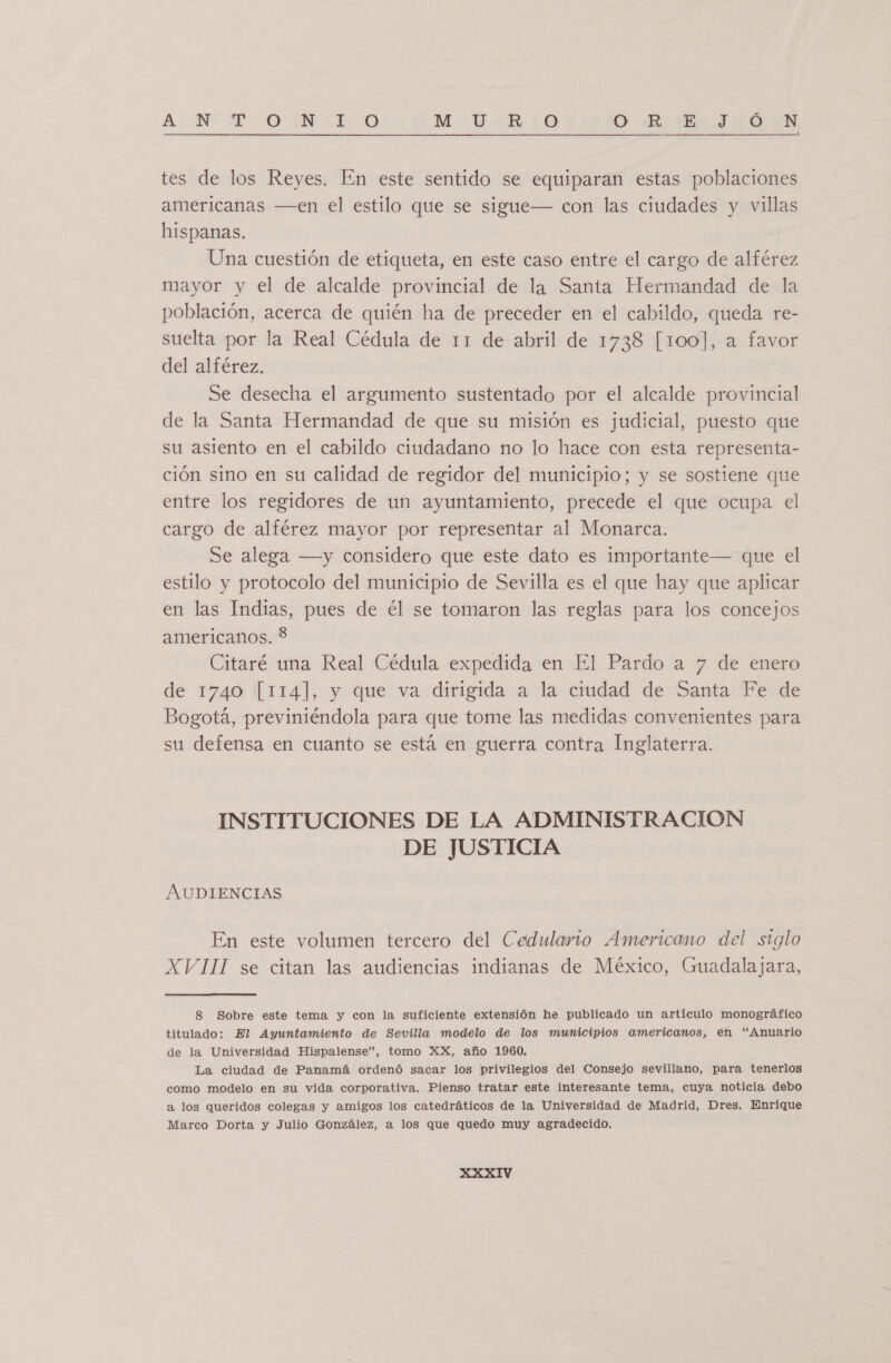 ANT ONIL. MIA 10 O Bis JIÓO YN tes de los Reyes. En este sentido se equiparan estas poblaciones americanas —en el estilo que se sigue— con las ciudades y villas hispanas. Una cuestión de etiqueta, en este caso entre el cargo de alférez mayor y el de alcalde provincial de la Santa Hermandad de la población, acerca de quién ha de preceder en el cabildo, queda re- suelta por la Real Cédula de 11 de abril de 1738 [100], a favor del alférez. Se desecha el argumento sustentado por el alcalde provincial de la Santa Hermandad de que su misión es judicial, puesto que su asiento en el cabildo ciudadano no lo hace con esta representa- ción sino en su calidad de regidor del municipio; y se sostiene que entre los regidores de un ayuntamiento, precede el que ocupa el cargo de alférez mayor por representar al Monarca. Se alega —y considero que este dato es importante— que el estilo y protocolo del municipio de Sevilla es el que hay que aplicar en las Indias, pues de él se tomaron las reglas para los concejos americanos. $ Citaré una Real Cédula expedida en El Pardo a 7 de enero de 1740 [114], y que va dirigida a la ciudad de Santa Fe de Bogotá, previniéndola para que tome las medidas convenientes para su defensa en cuanto se está en guerra contra Inglaterra. INSTITUCIONES DE LA ADMINISTRACION DE JUSTICIA AUDIENCIAS En este volumen tercero del Cedulario Americano del siglo XVIII se citan las audiencias indianas de México, Guadalajara, 8 Sobre este tema y con la suficiente extensión he publicado un artículo monográfico titulado: El Ayuntamiento de Sevilla modelo de los municipios americanos, en “Anuario de la Universidad Hispalense”, tomo XX, año 1960. La ciudad de Panamá ordenó sacar los privilegios del Consejo sevillano, para tenerlos como modelo en su vida corporativa. Pienso tratar este interesante tema, cuya noticia debo a los queridos colegas y amigos los catedráticos de la Universidad de Madrid, Dres. Enrique Marco Dorta y Julio González, a los que quedo muy agradecido.