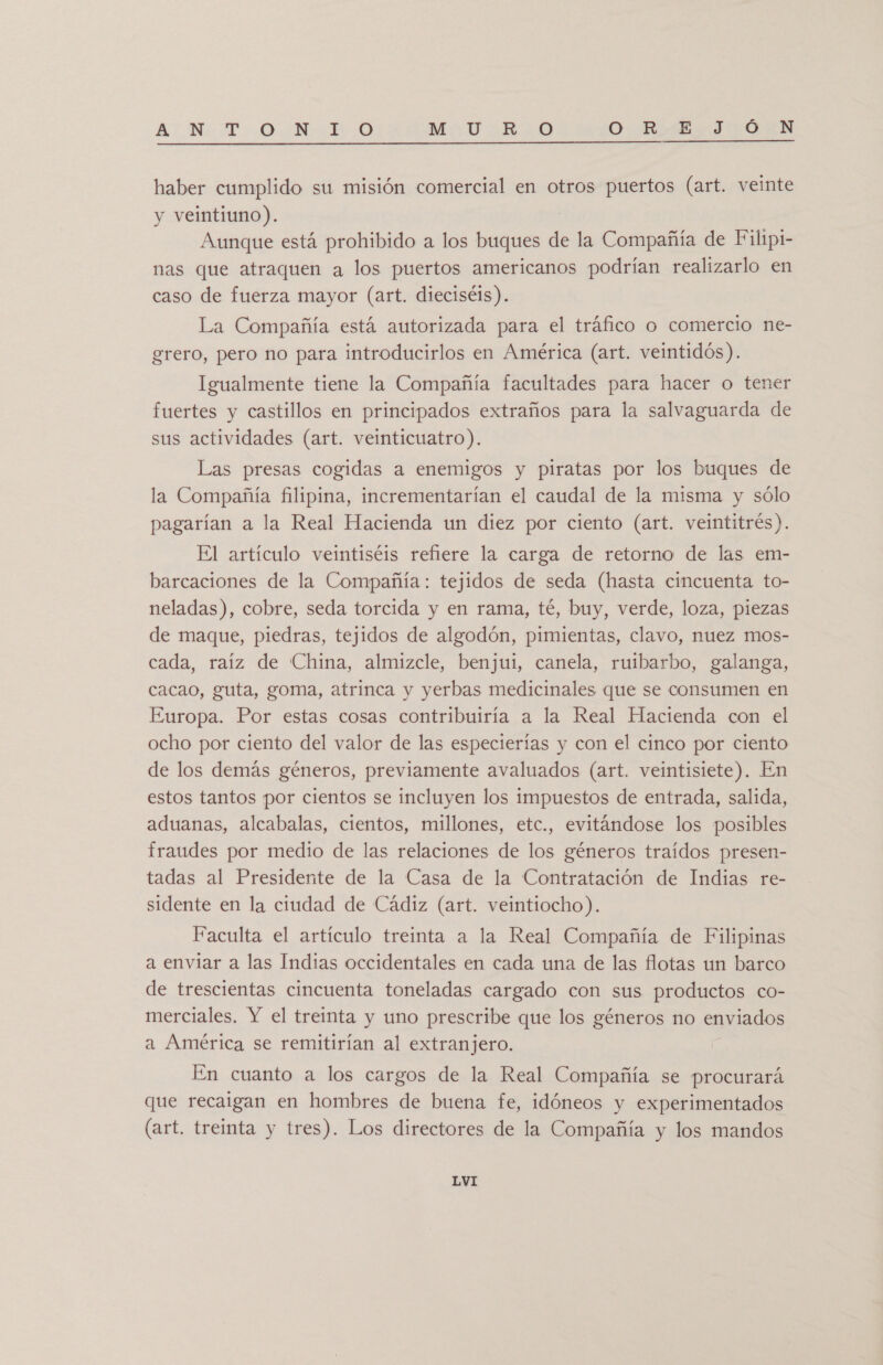 A: NT &gt; O Hd 0 MViRsO O. RIE IGÓSN  haber cumplido su misión comercial en otros puertos (art. veinte y veintiuno). | Aunque está prohibido a los buques de la Compañía de Filipi- nas que atraquen a los puertos americanos podrían realizarlo en caso de fuerza mayor (art. dieciséis). La Compañía está autorizada para el tráfico o comercio ne- grero, pero no para introducirlos en América (art. veintidós). Igualmente tiene la Compañía facultades para hacer o tener fuertes y castillos en principados extraños para la salvaguarda de sus actividades (art. veinticuatro). Las presas cogidas a enemigos y piratas por los buques de la Compañía filipina, incrementarían el caudal de la misma y sólo pagarían a la Real Hacienda un diez por ciento (art. veintitrés). El artículo veintiséis refiere la carga de retorno de las em- barcaciones de la Compañía: tejidos de seda (hasta cincuenta to- neladas), cobre, seda torcida y en rama, té, buy, verde, loza, piezas de maque, piedras, tejidos de algodón, pimientas, clavo, nuez mos- cada, raíz de China, almizcle, benjui, canela, ruibarbo, galanga, cacao, guta, goma, atrinca y yerbas medicinales que se consumen en Europa. Por estas cosas contribuiría a la Real Hacienda con el ocho por ciento del valor de las especierías y con el cinco por ciento de los demás géneros, previamente avaluados (art. veintisiete). En estos tantos por cientos se incluyen los impuestos de entrada, salida, aduanas, alcabalas, cientos, millones, etc., evitándose los posibles fraudes por medio de las relaciones de los géneros traídos presen- tadas al Presidente de la Casa de la Contratación de Indias re- sidente en la ciudad de Cádiz (art. veintiocho). Faculta el artículo treinta a la Real Compañía de Filipinas a enviar a las Indias occidentales en cada una de las flotas un barco de trescientas cincuenta toneladas cargado con sus productos co- merciales. Y el treinta y uno prescribe que los géneros no enviados a América se remitirían al extranjero. En cuanto a los cargos de la Real Compañía se procurará que recaigan en hombres de buena fe, idóneos y experimentados (art. treinta y tres). Los directores de la Compañía y los mandos