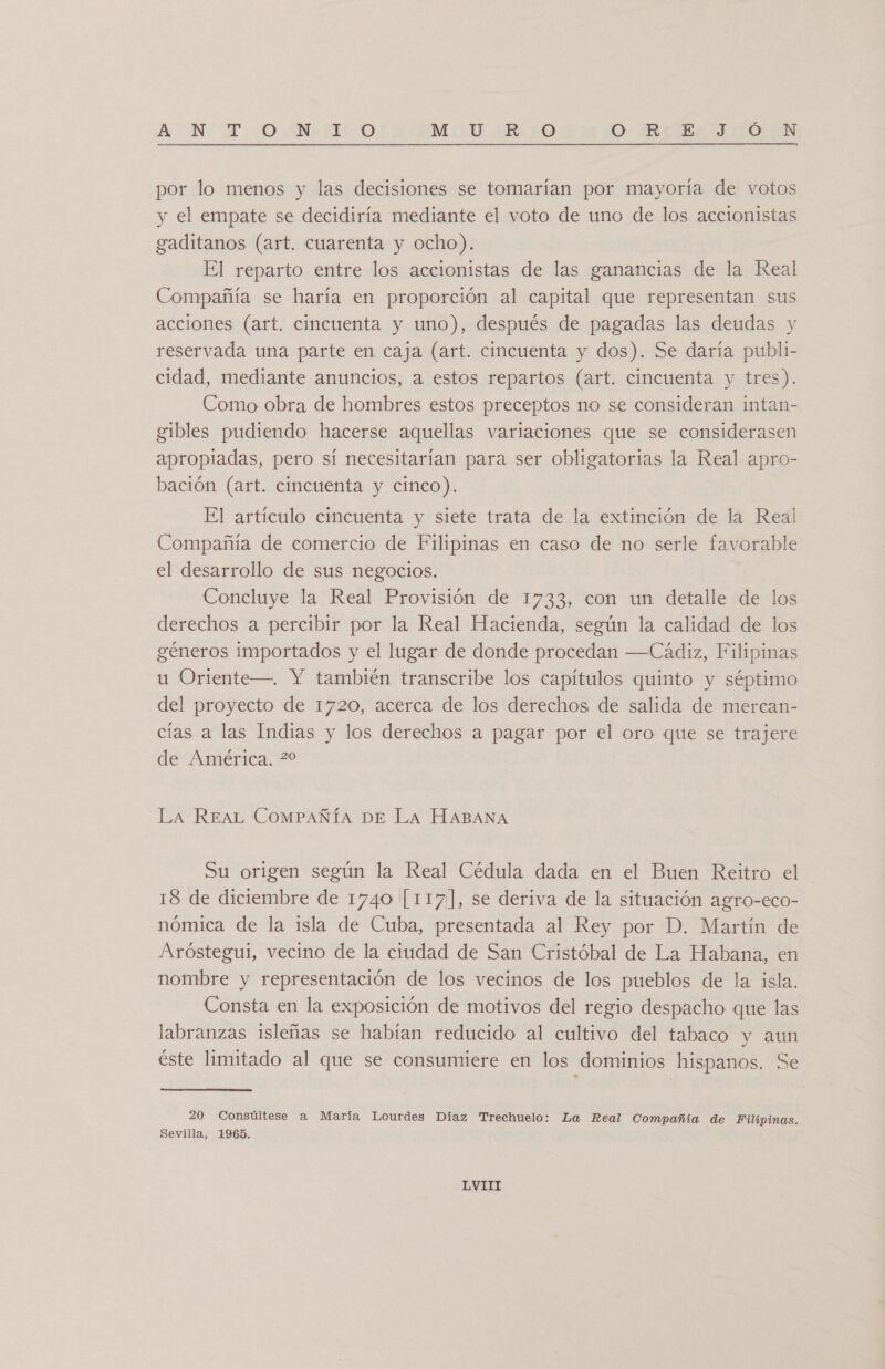 ANT 0 NEO MO ¿750 O BIELS IFO UN por lo menos y las decisiones se tomarían por mayoría de votos y el empate se decidiría mediante el voto de uno de los accionistas gaditanos (art. cuarenta y ocho). El reparto entre los accionistas de las ganancias de la Real Compañía se haría en proporción al capital que representan sus acciones (art. cincuenta y uno), después de pagadas las deudas y reservada una parte en caja (art. cincuenta y dos). Se daría publi- cidad, mediante anuncios, a estos repartos (art. cincuenta y tres). Como obra de hombres estos preceptos no se consideran intan- gibles pudiendo hacerse aquellas variaciones que se considerasen apropiadas, pero sí necesitarían para ser obligatorias la Real apro- bación (art. cincuenta y cinco). El artículo cincuenta y siete trata de la extinción de la Real Compañía de comercio de Filipinas en caso de no serle favorable el desarrollo de sus negocios. Concluye la Real Provisión de 1733, con un detalle de los derechos a percibir por la Real Hacienda, según la calidad de los géneros importados y el lugar de donde procedan —Cádiz, Filipinas u Oriente—. Y también transcribe los capítulos quinto y séptimo del proyecto de 1720, acerca de los derechos de salida de mercan- cías a las Indias y los derechos a pagar por el oro que se trajere de América. ?0 LA REAL COMPAÑÍA DE La HABANA Su origen según la Real Cédula dada en el Buen Reitro el 18 de diciembre de 1740 [117], se deriva de la situación agro-eco- nómica de la isla de Cuba, presentada al Rey por D. Martín de Aróstegui, vecino de la ciudad de San Cristóbal de La Habana, en nombre y representación de los vecinos de los pueblos de la isla. Consta en la exposición de motivos del regio despacho que las labranzas isleñas se habían reducido al cultivo del tabaco y aun éste limitado al que se consumiere en los dominios hispanos. Se 20 Consúltese a María Lourdes Díaz Trechuelo: La Real Compañía de Filipinas. Sevilla, 1965.