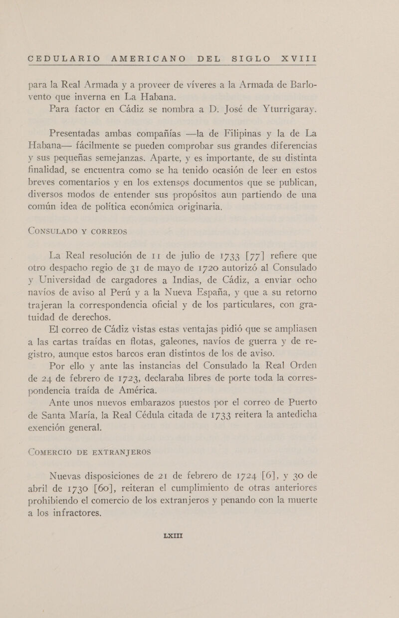 para la Real Armada y a proveer de víveres a la Armada de Barlo- vento que inverna en La Habana. Para factor en Cádiz se nombra a D. José de Yturrigaray. Presentadas ambas compañías —la de Filipinas y la de La Habana— fácilmente se pueden comprobar sus grandes diferencias y sus pequeñas semejanzas. Aparte, y es importante, de su distinta finalidad, se encuentra como se ha tenido ocasión de leer en estos breves comentarios y en los extensos documentos que se publican, diversos modos de entender sus propósitos aun partiendo de una común idea de política económica originaria. CONSULADO Y CORREOS La Real resolución de 11 de julio de 1733 [77] refiere que otro despacho regio de 31 de mayo de 1720 autorizó al Consulado y Universidad de cargadores a Indias, de Cádiz, a enviar ocho navíos de aviso al Perú y a la Nueva España, y que a su retorno trajeran la correspondencia oficial y de los particulares, con gra- tuidad de derechos. El correo de Cádiz vistas estas ventajas pidió que se ampliasen a las cartas traídas en flotas, galeones, navíos de guerra y de re- gistro, aunque estos barcos eran distintos de los de aviso. Por ello y ante las instancias del Consulado la Real Orden de 24 de febrero de 1723, declaraba libres de porte toda la corres- pondencia traída de América. Ante unos nuevos embarazos puestos por el correo de Puerto de Santa María, la Real Cédula citada de 1733 reitera la antedicha exención general. COMERCIO DE EXTRANJEROS Nuevas disposiciones de 21 de febrero de 1724 [6], y 30 de abril de 1730 [60], reiteran el cumplimiento de otras anteriores prohibiendo el comercio de los extranjeros y penando con la muerte a los infractores.