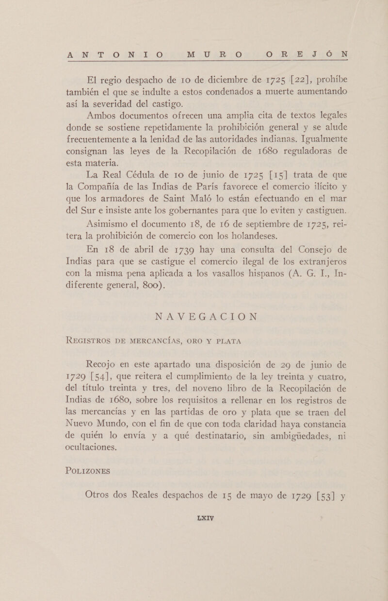 ANT. -0 M4 O M V¿RiO O RIEL IÓ EN El regio despacho de 10 de diciembre de 1725 [22], prohíbe también el que se indulte a estos condenados a muerte aumentando así la severidad del castigo. Ambos documentos ofrecen una amplia cita de textos legales donde se sostiene repetidamente la prohibición general y se alude frecuentemente a la lenidad de las autoridades indianas. Igualmente consignan las leyes de la Recopilación de 1680 reguladoras de esta materia. La Real Cédula de 10 de junio de 1725 [15] trata de que la Compañía de las Indias de París favorece el comercio ilícito y que los armadores de Saint Maló lo están efectuando en el mar del Sur e insiste ante los gobernantes para que lo eviten y castiguen. Asimismo el documento 18, de 16 de septiembre de 1725, rel- tera la prohibición de comercio con los holandeses. En 18 de abril de 1739 hay una consulta del Consejo de Indias para que se castigue el comercio ilegal de los extranjeros con la misma pena aplicada a los vasallos hispanos (A. G. IL, In- diferente general, 800). NAVEGACION REGISTROS DE MERCANCÍAS, ORO Y PLATA Recojo en este apartado una disposición de 29 de junio de 1729 [54], que reitera el cumplimiento de la ley treinta y cuatro, del título treinta y tres, del noveno libro de la Recopilación de Indias de 1680, sobre los requisitos a rellenar en los registros de las mercancías y en las partidas de oro y plata que se traen del Nuevo Mundo, con el fin de que con toda claridad haya constancia de quién lo envía y a qué destinatario, sin ambigúedades, ni ocultaciones. POLIZONES Otros dos Reales despachos de 15 de mayo de 1729 [53] y