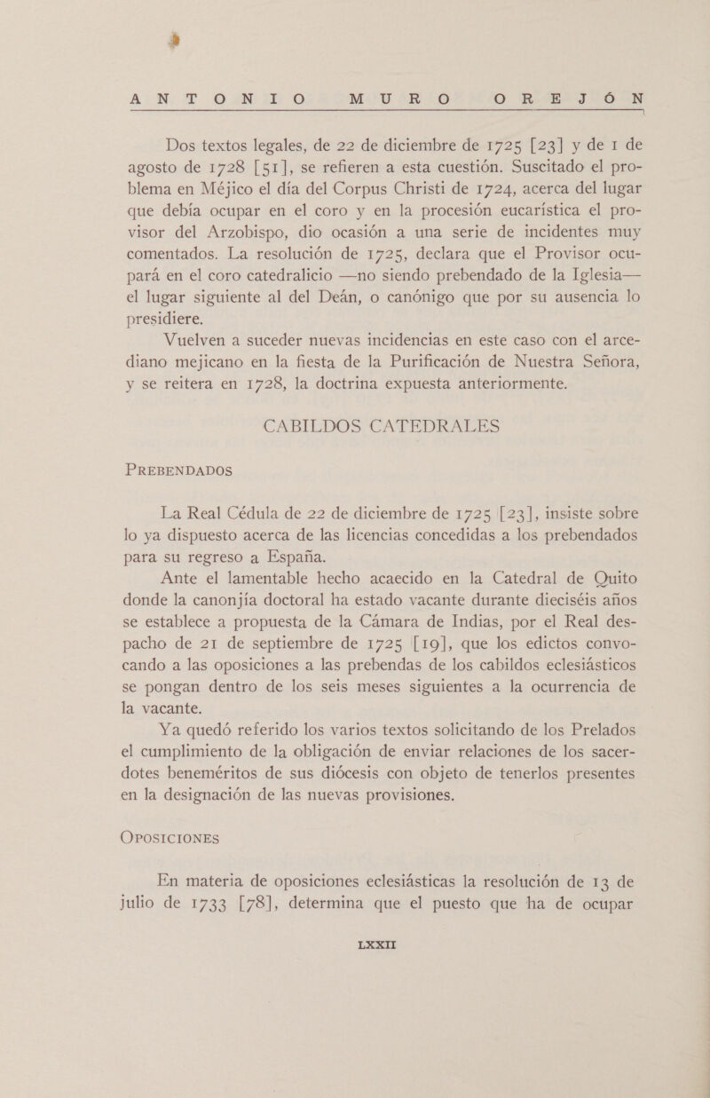 AN: TT 90:10 0 M:0*R:0 O KE» JON Dos textos legales, de 22 de diciembre de 1725 [23] y de 1 de agosto de 1728 [51], se refieren a esta cuestión. Suscitado el pro- blema en Méjico el día del Corpus Christi de 1724, acerca del lugar que debía ocupar en el coro y en la procesión eucarística el pro- visor del Arzobispo, dio ocasión a una serie de incidentes muy comentados. La resolución de 1725, declara que el Provisor ocu- pará en el coro catedralicio —no siendo prebendado de la Iglesia— el lugar siguiente al del Deán, o canónigo que por su ausencia lo presidiere. Vuelven a suceder nuevas incidencias en este caso con el arce- diano mejicano en la fiesta de la Purificación de Nuestra Señora, y se reitera en 1728, la doctrina expuesta anteriormente. CABILDOS CATEDRALES PREBENDADOS La Real Cédula de 22 de diciembre de 1725 [23], insiste sobre lo ya dispuesto acerca de las licencias concedidas a los prebendados para su regreso a España. Ante el lamentable hecho acaecido en la Catedral de Quito donde la canonjía doctoral ha estado vacante durante dieciséis años se establece a propuesta de la Cámara de Indias, por el Real des- pacho de 21 de septiembre de 1725 [19], que los edictos convo- cando a las oposiciones a las prebendas de los cabildos eclesiásticos se pongan dentro de los seis meses siguientes a la ocurrencia de la vacante. Ya quedó referido los varios textos solicitando de los Prelados el cumplimiento de la obligación de enviar relaciones de los sacer- dotes beneméritos de sus diócesis con objeto de tenerlos presentes en la designación de las nuevas provisiones. OPOSICIONES En materia de oposiciones eclesiásticas la resolución de 13 de julio de 1733 [78], determina que el puesto que ha de ocupar