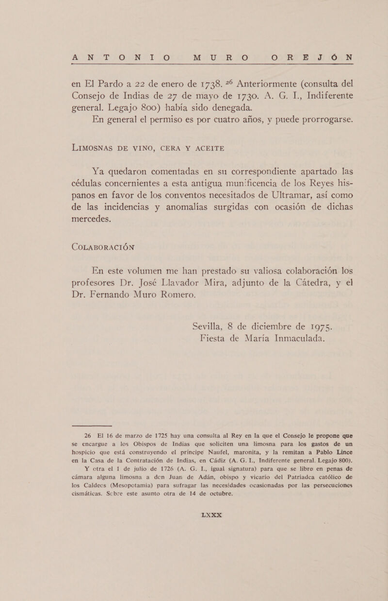 NANA LI DON ADO M4. 38 0 OO RSE JON  en El Pardo a 22 de enero de 1738. 22 Anteriormente (consulta del Consejo de Indias de 27 de mayo de 1730. A. G. 1., Indiferente general. Legajo 800) había sido denegada. En general el permiso es por cuatro años, y puede prorrogarse. LIMOSNAS DE VINO, CERA Y ACEITE Ya quedaron comentadas en su correspondiente apartado las cédulas concernientes a esta antigua mun'ficencia de los Reyes his- panos en favor de los conventos necesitados de Ultramar, así como de las incidencias y anomalías surgidas con ocasión de dichas mercedes. COLABORACIÓN En este volumen me han prestado su valiosa colaboración los profesores Dr. José Llavador Mira, adjunto de la Cátedra, y el Dr. Fernando Muro Romero. Sevilla, 8 de diciembre de 1975. Fiesta de María Inmaculada. 26 El 16 de marzo de 1725 hay una consulta al Rey en la que el Consejo le propone que se encargue a los Obispos de Indias que soliciten una limosna para los gastos de un hospicio que está construyendo el príncipe Naufel, maronita, y la remitan a Pablo Lince en la Casa de la Contratación de Indias, en Cádiz (A. G. I., Indiferente general. Legajo 800). Y otra el 1 de julio de 1726 (A. G. L, igual signatura) para que se libre en penas de cámara alguna limosna a den Juan de Adán, obispo y vicario del Patriadca católico de los Caldeos (Mesopotamia) para sufragar las necesidades ocasionadas por las persecuciones cismáticas. Scbre este asunto otra de 14 de octubre.