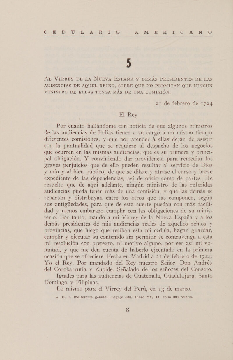 O. ED WU. ¡Aa E LIO A MN ER XL A N OQ ) AL VIRREY DE LA NUEVA EsPAÑA Y DEMÁS PRESIDENTES DE LAS AUDENCIAS DE AQUEL REINO, SOBRE QUE NO PERMITAN QUE NINGUN MINISTRO DE ELLAS TENGA MÁS DE UNA COMISIÓN. 21 de febrero de 1724 El Rey Por cuanto hallándome con noticia de que algunos ministros de las audiencias de Indias tienen a su cargo a un mismo tiempo diferentes comisiones, y que por atender á ellas dejan de asistir con la puntualidad que se requiere al despacho de los negocios que ocurren en las mismas audiencias, que es su primera y princi- pal obligación. Y conviniendo dar providencia para remediar los graves perjuicios que de ello pueden resultar al servicio de Dios yv mío y al bien público, de que se dilate y atrase el curso y breve expediente de las dependencias, así de oficio como de partes. He resuelto que de aquí adelante, ningún ministro de las referidas audiencias pueda tener más de una comisión, y que las demás se repartan y distribuyan entre los otros que las componen, según sus antigúedades, para que de esta suerte puedan con más facili- dad y menos embarazo cumplir con las obligaciones de su minis- terio. Por tanto, mando a mi Virrey de la Nueva España y a los demás presidentes de mis audiencias reales de aquellos reimos y provincias, que luego que reciban esta mi cédula, hagan guardar, cumplir y ejecutar su contenido sin permitir se contravenga a esta mi resolución con pretexto, ni motivo alguno, por ser así mi vo- luntad, y que me den cuenta de haberlo ejecutado en la primera ocasión que se ofreciere. Fecha en Madrid a 21 de febrero de 1724. Yo el Rey. Por mandado del Rey nuestro Señor. Don Andrés del Corobarrutia y Zupide. Señalado de los señores del Consejo. Iguales para las audiencias de Guatemala, pene de. Santo Domingo y Filipinas. Lo mismo para el Virrey del Perú, en 13 de marzo. A. G. I. Indiferente general. Legajo 538. Libro YY, 11, folio 224 vuelto.