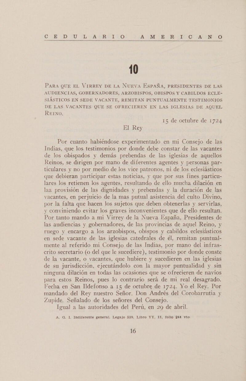 CIROD UU ARE T YO A ME HI PLANO 10 PARA QUE EL VIRREY DE LA NUEVA ESPAÑA, PRESIDENTES DE LAS AUDIENCIAS, GOBERNADORES, ARZOBISPOS, OBISPOS Y CABILDOS ECLE- SIÁSTICOS EN SEDE VACANTE, REMITAN PUNTUALMENTE TESTIMONIOS DE LAS VACANTES QUE SE OFRECIEREN EN LAS IGLESIAS DE AQUEL REINO. 15 de octubre de 1724 El Rey Por cuanto habiéndose experimentado en mi Consejo de las Indias, que los testimonios por donde debe constar de las vacantes de los obispados y demás prebendas de las iglesias de aquellos Reinos, se dirigen por mano de diferentes agentes y personas par- ticulares y no por medio de los vice patronos, ni de los eclesiásticos que debieran participar estas noticias, y que por sus fines particu- lares los retienen los agentes, resultando de ello mucha dilación en laa provisión de las dignidades y prebendas y la duración de las vacantes, en perjuicio de la mas putual asistencia del culto Divino, por la falta que hacen los sujetos que deben obtenerlas y servirlas, y conviniendo evitar los graves inconvenientes que de ello resultan. Por tanto mando a mi Virrey de la Nueva España, Presidentes de las audiencias y gobernadores, de las provincias de aquel Reino, y ruego y encargo a los arzobispos, obispos y cabildos eclesiásticos en sede vacante de las iglesias catedrales de él, remitan puntual- mente al referido mi Consejo de las Indias, por mano del infras- crito secretario (o del que le sucediere), testimonio por donde conste de la vacante, o vacantes, que hubiere y sucedieren en las iglesias de su jurisdicción, ejecutándolo con la mayor puntualidad y sin ninguna dilación en todas las ocasiones que se ofrecieren de navíos para estos Reinos, pues lo contrario será de mi real desagrado. Fecha en San Ildefonso a 15 de octubre de 1724. Yo el Rey. Por mandado del Rey nuestro Señor. Don Andrés del Corobarrutia y Zupide. Señalado de los señores del Consejo. Igual a las autoridades del Perú, en 29 de abril. A. G. I, Indiferente general. Legajo 538. Libro YY, 11, folio 244 vto.