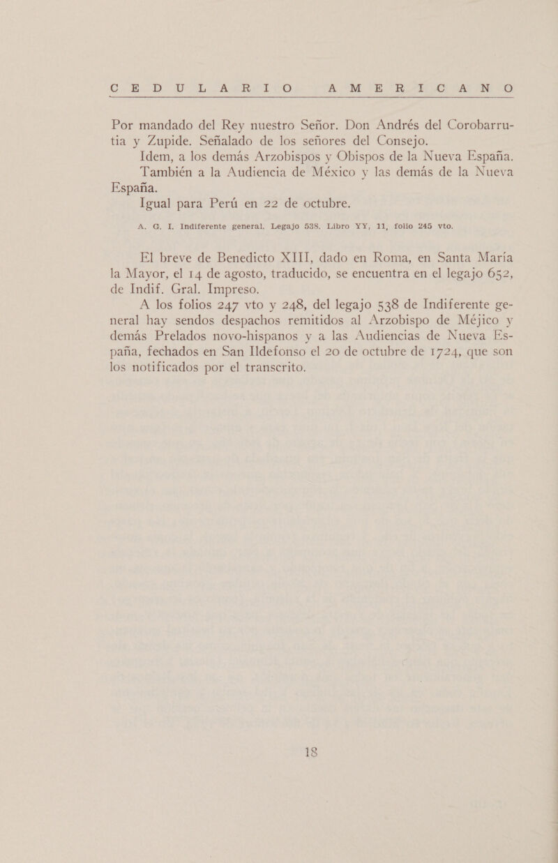 C-BD DU LAR TICO A. ME E EIA MO A O Por mandado del Rey nuestro Señor. Don Andrés del Corobarru- tia y Zupide. Señalado de los señores del Consejo. Idem, a los demás Arzobispos y Obispos de la Nueva España. También a la Audiencia de México y las demás de la Nueva España. Igual para Perú en 22 de octubre. A. G. I, Indiferente general. Legajo 538. Libro YY, 11, folio 245 vto. El breve de Benedicto XIII, dado en Roma, en Santa María la Mayor, el 14 de agosto, traducido, se encuentra en el legajo 652, de Indif. Gral. Impreso. A los folios 247 vto y 248, del legajo 538 de Indiferente ge- neral hay sendos despachos remitidos al Arzobispo de Méjico y demás Prelados novo-hispanos y a las Audiencias de Nueva Es- paña, fechados en San Ildefonso el 20 de octubre de 1724, que son los notificados por el transcrito.