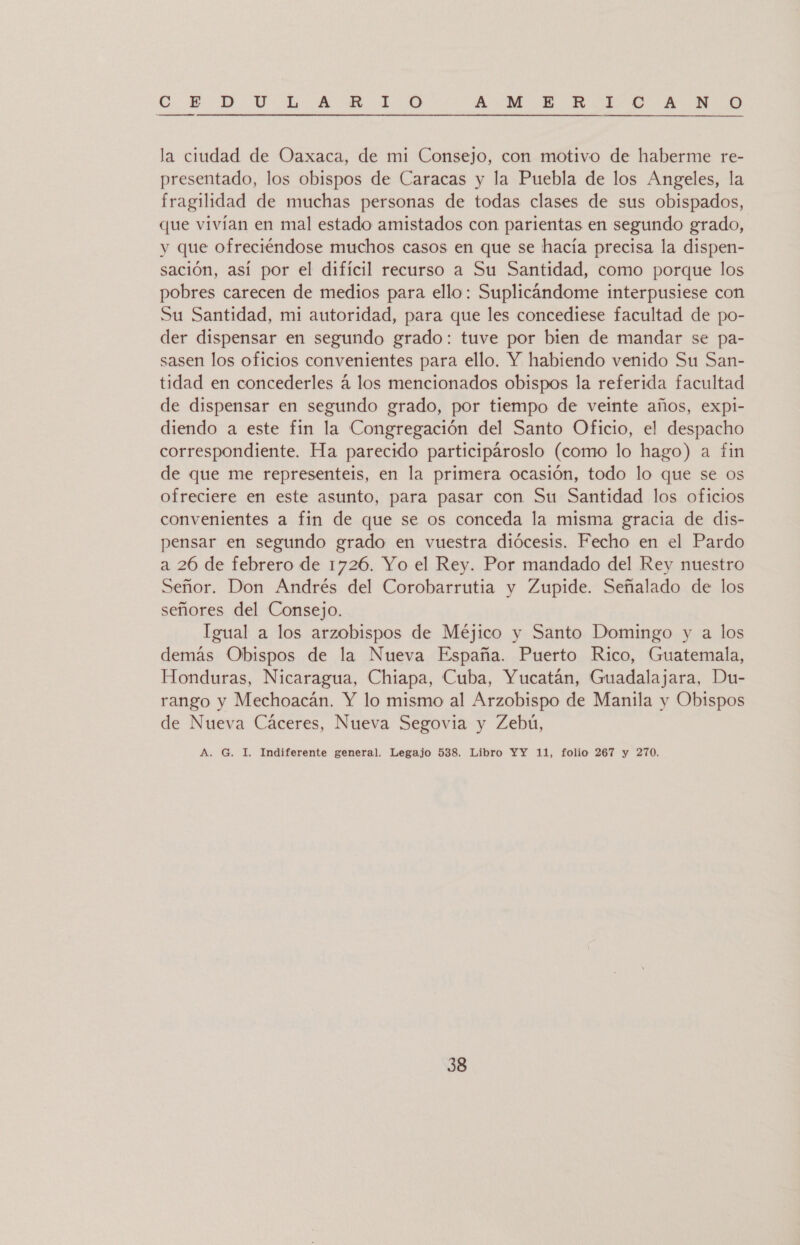 CO E. DD. YU da AA O BA:M E-HKh E-D A WO la ciudad de Oaxaca, de mi Consejo, con motivo de haberme re- presentado, los obispos de Caracas y la Puebla de los Angeles, la fragilidad de muchas personas de todas clases de sus obispados, que vivían en mal estado amistados con parientas en segundo grado, y que ofreciéndose muchos casos en que se hacía precisa la dispen- sación, así por el difícil recurso a Su Santidad, como porque los pobres carecen de medios para ello: Suplicándome interpusiese con Su Santidad, mi autoridad, para que les concediese facultad de po- der dispensar en segundo grado: tuve por bien de mandar se pa- sasen los oficios convenientes para ello. Y habiendo venido Su San- tidad en concederles á los mencionados obispos la referida facultad de dispensar en segundo grado, por tiempo de veinte años, expl- diendo a este fin la Congregación del Santo Oficio, el despacho correspondiente. Ha parecido participároslo (como lo hago) a fin de que me representeis, en la primera ocasión, todo lo que se os ofreciere en este asunto, para pasar con Su Santidad los oficios convenientes a fin de que se os conceda la misma gracia de dis- pensar en segundo grado en vuestra diócesis. Fecho en el Pardo a 26 de febrero de 1726. Yo el Rey. Por mandado del Rey nuestro Señor. Don Andrés del Corobarrutia y Zupide. Señalado de los señores del Consejo. Igual a los arzobispos de Méjico y Santo Domingo y a los demás Obispos de la Nueva España. Puerto Rico, Guatemala, Honduras, Nicaragua, Chiapa, Cuba, Yucatán, Guadalajara, Du- rango y Mechoacán. Y lo mismo al Arzobispo de Manila y Obispos de Nueva Cáceres, Nueva Segovia y Zebú, A. G. I. Indiferente general. Legajo 538. Libro YY 11, folio 267 y 270.