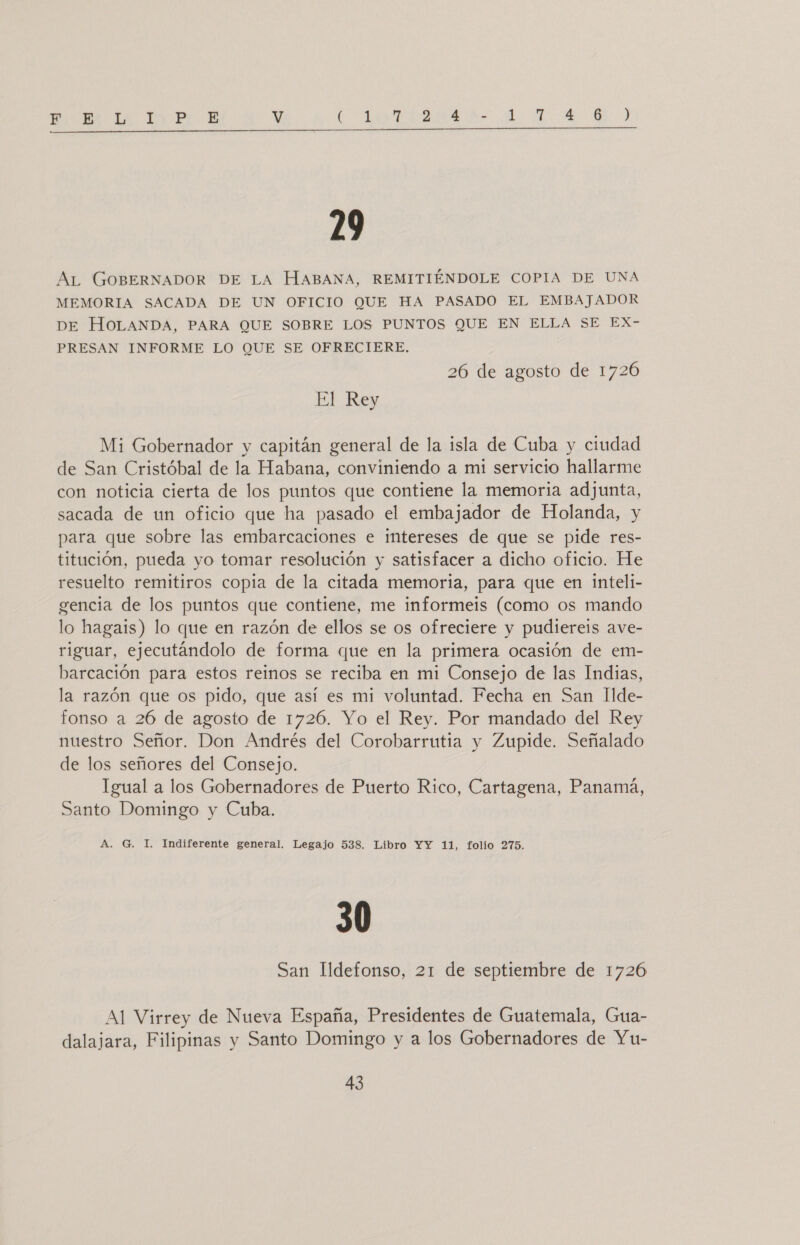 Ha do Pr E V Cota TAR Ar o A 29 AL GOBERNADOR DE LA HABANA, REMITIÉNDOLE COPIA DE UNA MEMORIA SACADA DE UN OFICIO QUE HA PASADO EL EMBAJADOR DE HOLANDA, PARA QUE SOBRE LOS PUNTOS QUE EN ELLA SE EX- PRESAN INFORME LO QUE SE OFRECIERE. 26 de agosto de 1726 El Rey Mi Gobernador y capitán general de la isla de Cuba y ciudad de San Cristóbal de la Habana, conviniendo a mi servicio hallarme con noticia cierta de los puntos que contiene la memoria adjunta, sacada de un oficio que ha pasado el embajador de Holanda, y para que sobre las embarcaciones e intereses de que se pide res- titución, pueda yo tomar resolución y satisfacer a dicho oficio. He resuelto remitiros copia de la citada memoria, para que en inteli- gencia de los puntos que contiene, me informeis (como os mando lo hagais) lo que en razón de ellos se os ofreciere y pudiereis ave- riguar, ejecutándolo de forma que en la primera ocasión de em- barcación para estos reinos se reciba en mi Consejo de las Indias, la razón que os pido, que así es mi voluntad. Fecha en San Ilde- fonso a 26 de agosto de 1726. Yo el Rey. Por mandado del Rey nuestro Señor. Don Andrés del Corobarrutia y Zupide. Señalado de los señores del Consejo. Igual a los Gobernadores de Puerto Rico, Cartagena, Panamá, Santo Domingo y Cuba. A. G. I. Indiferente general. Legajo 538. Libro YY 11, folio 275. 30 San Ildefonso, 21 de septiembre de 1726 Al Virrey de Nueva España, Presidentes de Guatemala, Gua- dalajara, Filipinas y Santo Domingo y a los Gobernadores de Yu-