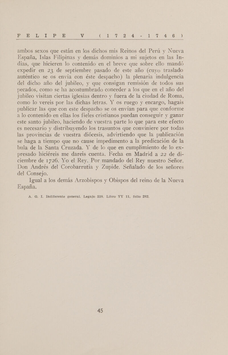 ARTE AOL PU EOS EA &gt; v A er e de IL ELO A E A ambos sexos que están en los dichos mis Reinos del Perú y Nueva España, Islas Filipinas y demás dominios a mi sujetos en las 1n- dias, que hicieren lo contenido en el breve que sobre ello mandó expedir en 23 de septiembre pasado de este año (cuyo traslado auténtico se os envía con éste despacho) la plenaria indulgencia del dicho año del jubileo, y que consigan remisión de todos sus pecados, como se ha acostumbrado conceder a los que en el año del jubileo visitan ciertas iglesias dentro y fuera de la ciudad de Roma, como lo vereis por las dichas letras. Y os ruego y encargo, hagais publicar las que con este despacho se os envían para que conforme a lo contenido en ellas los fieles cristianos puedan conseguir y ganar este santo jubileo, haciendo de vuestra parte lo que para este efecto es necesario y distribuyendo los trasuntos que conviniere por todas las provincias de vuestra diócesis, advirtiendo que la publicación se haga a tiempo que no cause impedimento a la predicación de la bula de la Santa Cruzada. Y de lo que en cumplimiento de lo ex- presado hiciéreis me dareis cuenta. Fecha en Madrid a 22 de di- ciembre de 1726. Yo el Rey. Por mandado del Rey nuestro Señor. Don Andrés del Corobarrutia y Zupide. Señalado de los señores del Consejo. Igual a los demás Arzobispos y Obispos del reino de la Nueva España. A. G. 1, Indiferente general. Legajo 538. Libro YY 11, folio 282.
