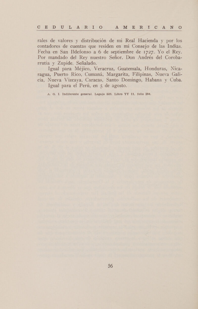 CG MD. UY TL ARRASITO A UM E E Ed. 00 rales de valores y distribución de mi Real Hacienda y por los contadores de cuentas que residen en mi Consejo de las Indias. Fecha en San Ildefonso a 6 de septiembre de 1727. Yo el Rey. Por mandado del Rey nuestro Señor. Don Andrés del Coroba- rrutia y Zupide. Señalado. Igual para Méjico, Veracruz, Guatemala, Honduras, Nica- ragua, Puerto Rico, Cumaná, Margarita, Filipinas, Nueva Gali- cia, Nueva Vizcaya, Caracas, Santo Domingo, Habana y Cuba. Igual para el Perú, en 5 de agosto. A. G. I. Indiferente general. Legajo 538. Libro YY 11, folio 294.