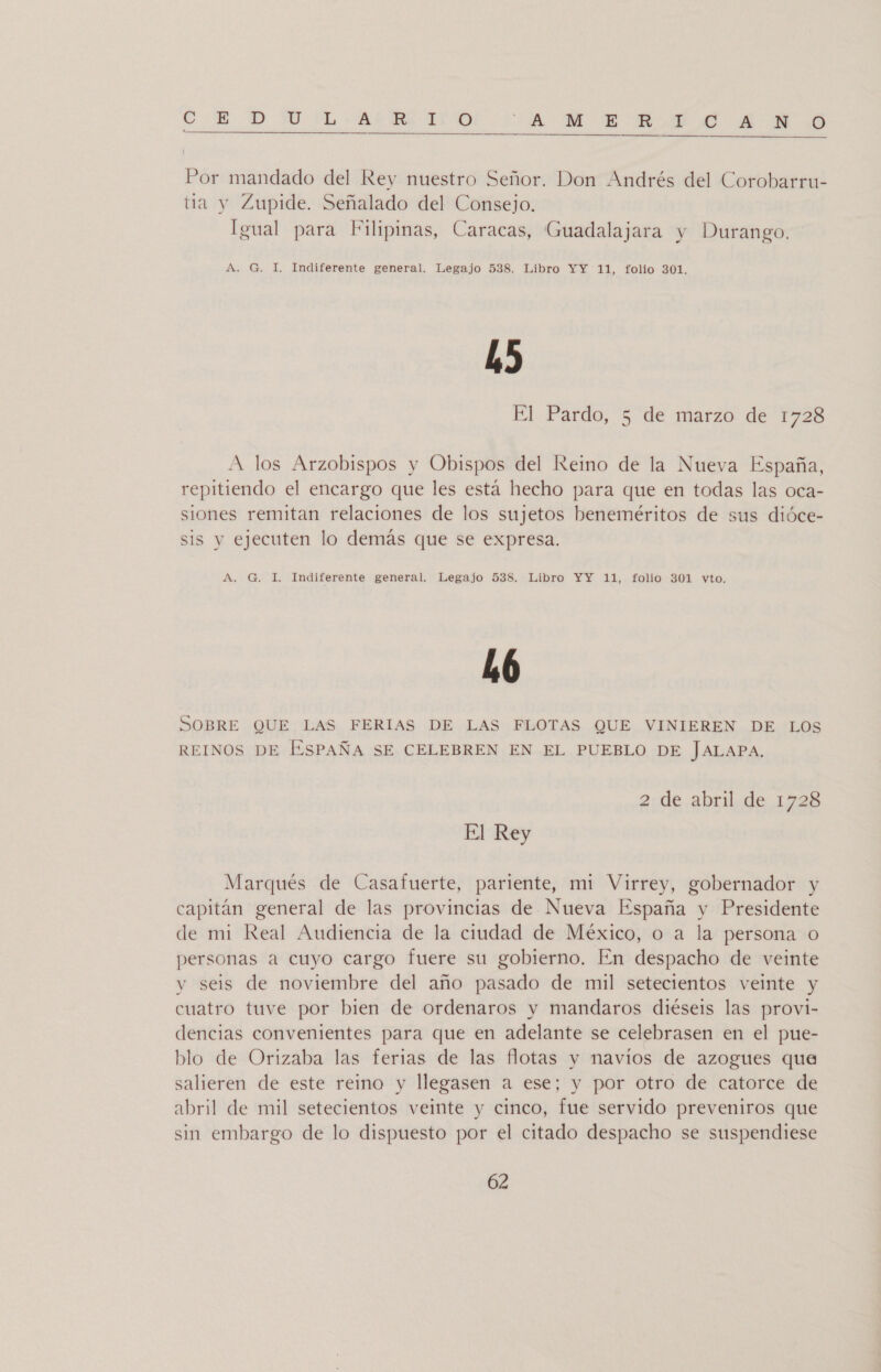 GE 7D SU PL-AfmMS 11700 ¿A ME MSN AN  | Por mandado del Rey nuestro Señor. Don Andrés del Corobarru- tia y Zupide. Señalado del Consejo. Igual para Filipinas, Caracas, Guadalajara y Durango. A. G. 1. Indiferente general. Legajo 538. Libro YY 11, folio 301. hs El Pardo, 5 de marzo de 1728 A los Arzobispos y Obispos del Reino de la Nueva España, repitiendo el encargo que les está hecho para que en todas las oca- siones remitan relaciones de los sujetos beneméritos de sus dióce- sis y ejecuten lo demás que se expresa. A, G. I. Indiferente general. Legajo 538. Libro YY 11, folio 301 vyto. h6 SOBRE QUE LAS FERIAS DE LAS FLOTAS QUE VINIEREN DE LOS REINOS DE ESPAÑA SE CELEBREN EN EL PUEBLO DE JALAPA. 2 de abril de 1728 El Rey Marqués de Casafuerte, pariente, mi Virrey, gobernador y capitán general de las provincias de Nueva España y Presidente de mi Real Audiencia de la ciudad de México, o a la persona o personas a cuyo cargo fuere su gobierno. En despacho de veinte y seis de noviembre del año pasado de mil setecientos veinte y cuatro tuve por bien de ordenaros y mandaros diéseis las provi- dencias convenientes para que en adelante se celebrasen en el pue- blo de Orizaba las ferias de las flotas y navíos de azogues que salieren de este reino y llegasen a ese; y por otro de catorce de abril de mil setecientos veinte y cinco, fue servido preveniros que sin embargo de lo dispuesto por el citado despacho se suspendiese