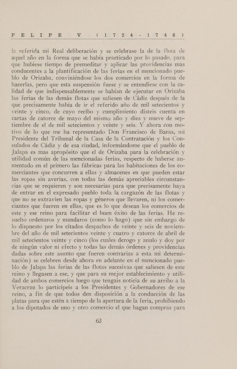 P-1NH A DD E V E ISA AA ALAN A  la referida mi Real deliberación y se celebrase la de la flota de aquel año en la forma que se había practicado por lo pasado, para que hubiese tiempo de premeditar y aplicar las providencias mas conducentes a la plantificación de las ferias en el mencionado pue- blo de Orizaba, conviniéndose los dos comercios en la forma de hacerlas, pero que esta suspensión fuese y se entendiese con la ca- lidad de que indispensablemente se habían de ejecutar en Orizaba las ferias de las demás flotas que saliesen de Cádiz después de la que precisamente había de ir el referido año de mil setecientos y veinte y cinco, de cuyo recibo y cumplimiento dísteis cuenta en cartas de catorce de mayo del mismo año y diez y nueve de sep- tiembre de el de mil setecientos y veinte y seis. Y ahora con mo- tivo de lo que me ha representado Don Francisco de Baras, mi Presidente del Tribunal de la Casa de la Contratación y los Con- sulados de Cádiz y de esa ciudad, informándome que el pueblo de Jalapa es mas apropósito que el de Orizaba para la celebración y utilidad común de las mencionadas ferias, respecto de haberse au- mentado en el primero las fábricas para las habitaciones de los co- merciantes que concurren a ellas y almacenes en que pueden estar las ropas sin averías, con todas las demás apreciables circunstan- clas que se requieren y son necesarias para que precisamente haya de entrar en el expresado pueblo toda la cargazón de las flotas y que no se extravíen las ropas y géneros que llevaren, ni los comer- ciantes que fueren en ellas, que es lo que desean los comercios de este y ese reino para facilitar el buen éxito de las ferias. He re- suelto ordenaros y mandaros (como lo hago) que sin embargo de lo dispuesto por los citados despachos de veinte y seis de noviem- bre del año de mil setecientos veinte y cuatro y catorce de abril de mil setecientos veinte y cinco (los cuales derogo y anulo y doy por de ningún valor ni efecto y todas las demás órdenes y providencias dadas sobre este asunto que fueren contrarias a esta mi determi- nación) se celebren desde ahora en adelante en el mencionado pue- blo de Jalapa las ferias de las flotas sucesivas que saliesen de este reino y llegasen a ese, y que para su mejor establecimiento y utili- dad de ambos comercios luego que tengais noticia de su arribo a la Veracruz lo participeis a los Presidentes y Gobernadores de ese reino, a fin de que todos den disposición a la conducción de las platas para que estén a tiempo de la apertura de la feria, prohibiendo a los diputados de uno y otro comercio el que hagan compras para