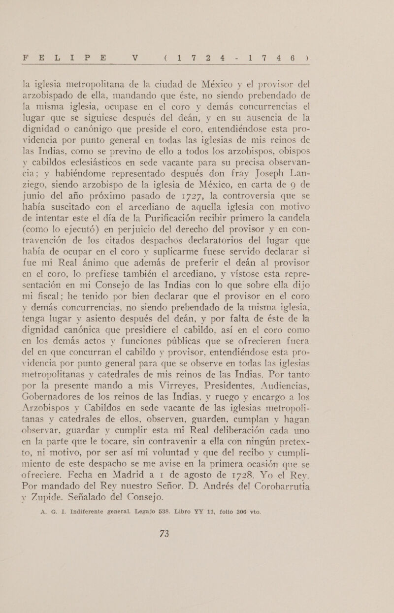 la iglesia metropolitana de la ciudad de México y el provisor del arzobispado de ella, mandando que éste, no siendo prebendado de la misma 1glesia, ocupase en el coro y demás concurrencias el lugar que se siguiese después del deán, y en su ausencia de la dignidad o canónigo que preside el coro, entendiéndose esta pro- videncia por punto general en todas las iglesias de mis reinos de las Indias, como se previno de ello a todos los arzobispos, obispos y cabildos eclesiásticos en sede vacante para su precisa observan- cia; y habiéndome representado después don fray Joseph Lan- zlego, siendo arzobispo de la iglesia de México, en carta de 9 de junio del año próximo pasado de 1727, la controversia que se había suscitado con el arcediano de aquella iglesia con motivo de intentar este el día de la Purificación recibir primero la candela (como lo ejecutó) en perjuicio del derecho del provisor y en con- travención de los citados despachos declaratorios del lugar que había de ocupar en el coro y suplicarme fuese servido declarar si fue mi Real ánimo que además de preferir el deán al provisor en el coro, lo prefiese también el arcediano, y vístose esta repre- sentación en mi Consejo de las Indias con lo que sobre ella dijo mi fiscal; he tenido por bien declarar que el provisor en el coro y demás concurrencias, no siendo prebendado de la misma iglesia, tenga lugar y asiento después del deán, y por falta de éste de la dignidad canónica que presidiere el cabildo, así en el coro como en los demás actos y funciones públicas que se ofrecieren fuera del en que concurran el cabildo y provisor, entendiéndose esta pro- videncia por punto general para que se observe en todas las iglesias metropolitanas y catedrales de mis reinos de las Indias. Por tanto por la presente mando a mis Virreyes, Presidentes, Audiencias, Gobernadores de los reinos de las Indias, y ruego y encargo a los Arzobispos y Cabildos en sede vacante de las iglesias metropoli- tanas y catedrales de ellos, observen, guarden, cumplan y hagan observar, guardar y cumplir esta mi Real deliberación cada uno en la parte que le tocare, sin contravenir a ella con ningún pretex- to, ni motivo, por ser así mi voluntad y que del recibo y cumpli- miento de este despacho se me avise en la primera ocasión que se ofreciere. Fecha en Madrid a 1 de agosto de 1728. Yo el Rey. Por mandado del Rey nuestro Señor. D. Andrés del Corobarrutia y Zupide. Señalado del Consejo. A. G. I. Indiferente general. Legajo 538. Libro YY 11, folio 306 vto. 13