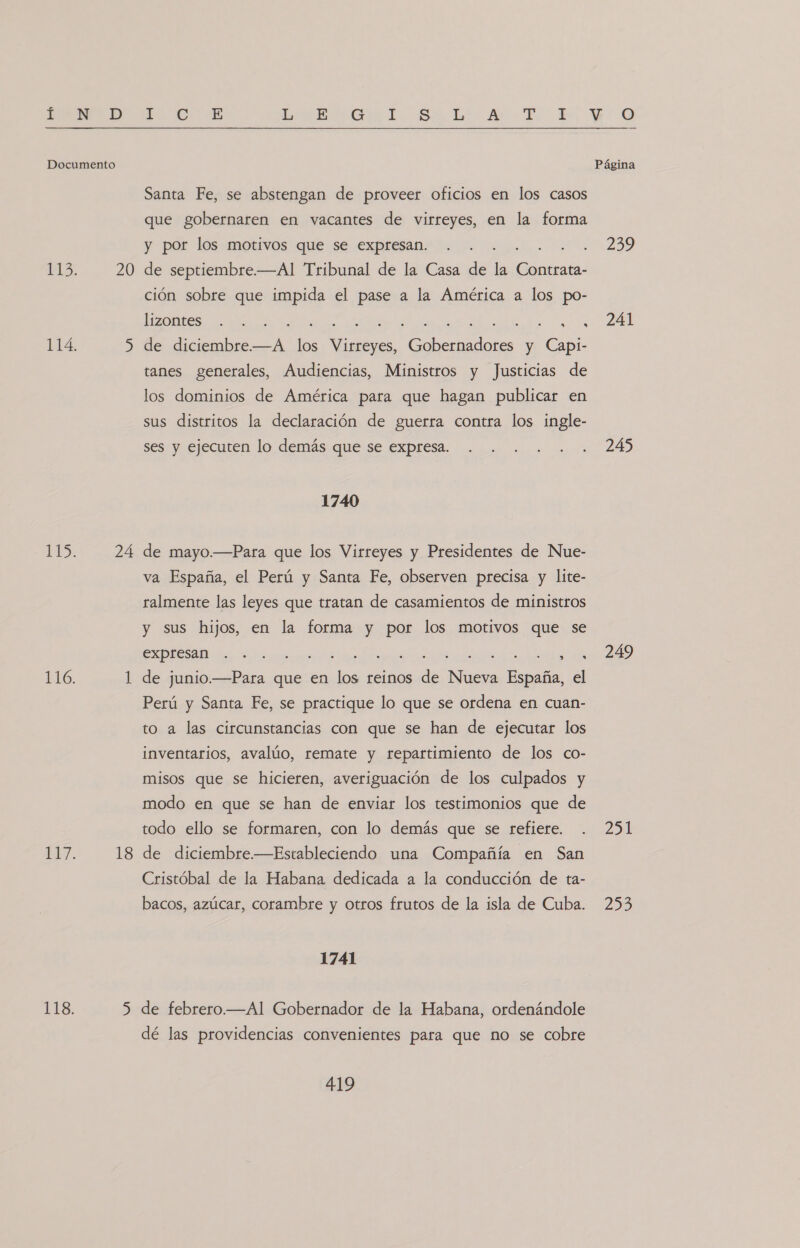 20 24 18 5 E, €: E LEC. Sa Li Ar TT, 4 Santa Fe, se abstengan de proveer oficios en los casos que gobernaren en vacantes de virreyes, en la forma y por los motivos que se expresan. de de septiembre.—Al Tribunal de la Casa de la ola: ción sobre que impida el pase a la América a los po- lizontes. 1 , de diciembre. e da Ss des. y a tanes generales, Audiencias, Ministros y Justicias de los dominios de América para que hagan publicar en sus distritos la declaración de guerra contra los ingle- ses y ejecuten lo demás que se expresa. 1740 de mayo.—Para que los Virreyes y Presidentes de Nue- va España, el Perú y Santa Fe, observen precisa y lite- ralmente las leyes que tratan de casamientos de ministros y sus hijos, en la forma y por los motivos que se A A A E AO, E de junio.—Para que en los reinos de Nueva España, el Perú y Santa Fe, se practique lo que se ordena en cuan- to a las circunstancias con que se han de ejecutar los inventarios, avalúo, remate y repartimiento de los co- misos que se hicieren, averiguación de los culpados y modo en que se han de enviar los testimonios que de todo ello se formaren, con lo demás que se refiere. de diciembre.—Estableciendo una Compañía en San Cristóbal de la Habana dedicada a la conducción de ta- bacos, azúcar, corambre y otros frutos de la isla de Cuba. 1741 de febrero.—Al Gobernador de la Habana, ordenándole dé las providencias convenientes para que no se cobre 419 299 241 245 249 LIE 205