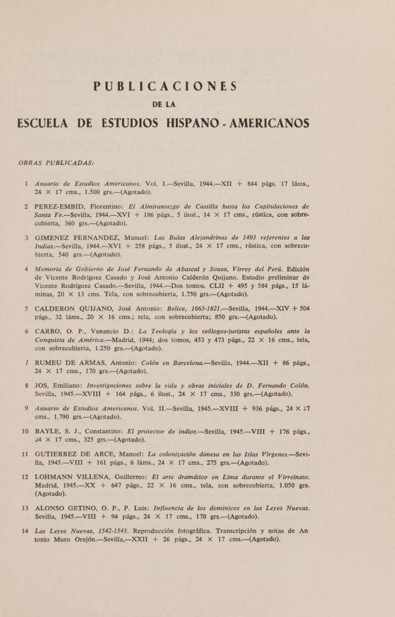 PUBLICACIONES DE LA 10 11 12 13 14 Anuario de Estudios Americanos. Vol. 1.—Sevilla, 1944.—XII + 844 págs. 17 láms., 24 X 17 cms., 1.500 grs.—(Agotado). PEREZ-EMBID, Florentino: El Almirantazgo de Castilla hasta las Capitulaciones de Santa Fe.—Sevilla, 1944.—XVI + 186 págs., 5 ilust., 14 X 17 cms., rústica, con sobre- cubierta, 360 grs.—(Agotado). GIMENEZ FERNANDEZ, Manuel: Las Bulas Alejandrinas de 1493 referentes a las Indias.—Sevilla, 1944.—XVI + 258 págs., 5 ilust., 24 X 17 cms., rústica, con sobrecu- bierta, 540 grs.—(Agotado). Memoria de Gobierno de José Fernando de Abascal y Sousa, Virrey del Perú. Edición de Vicente Rodríguez Casado y José Antonio Calderón Quijano. Estudio preliminar de Vicente Rodríguez Casado.—Sevilla, 1944.—Dos tomos. CLII + 495 y 584 págs., 15 lá- minas, 20 X 13 cms. Tela, con sobrecubierta, 1.750 grs.—(Agotado). CALDERON QUIJANO, José Antonio: Belice, 1663-1821.—Sevilla, 1944.—XIV + 504 págs., 32 láms., 20 X 16 cms.; tela, con sobrecubierta; 850 grs.—(Agotado). CARRO, O. P., Venancio D.: La Teología y los teólogos-juristas españoles ante la Conquista de América.—Madrid, 1944; dos tomos, 453 y 473 págs., 22 X 16 cms., tela, con sobrecubierta, 1.250 grs.—(Agotado). RUMEU DE ARMAS, Antonio: Colón en Barcelona.—Sevilla, 1944,—XII + 86 págs., 24 X 17 cms., 170 grs.—(Agotado). JOS, Emiliano: Investigaciones sobre la vida y obras iniciales de D. Fernando Colón. Sevilla, 1945.—XVIII + 164 págs., 6 ilust., 24 X 17 cms., 330 grs.—(Agotado). Anuario de Estudios Americanos. Vol. 1I.—Sevilla, 1945.—XVIST + 936 págs., 24 X 17 ems., 1.790 grs.—(Agotado). BAYLE, S. J., Constantino: El protector de indios.—Sevilla, 1945.—VIII + 176 págs., Z4 X 17 cms., 325 grs.—(Agotado). GUTIERREZ DE ARCE, Manuel: La colonización danesa en las Islas Vírgenes.—Sevi- lla, 1945.—VIII + 161 págs., 6 láms., 24 X 17 cms., 275 grs.—(Agotado). LOHMANN VILLENA, Guillermo: El arte dramático en Lima durante el Virreinato. Madrid, 1945.—XX + 647 págs., 22 X 16 cms., tela, con sobrecubierta, 1.050 grs. (Agotado). ALONSO GETINO, O. P., P. Luis: Influencia de los dominicos en las Leyes Nuevas. Sevilla, 1945.—VIII + 94 págs., 24 X 17 cms., 170 grs.—(Agotado). Las Leyes Nuevas, 1542-1543, Reproducción fotográfica. Transcripción y notas de An-