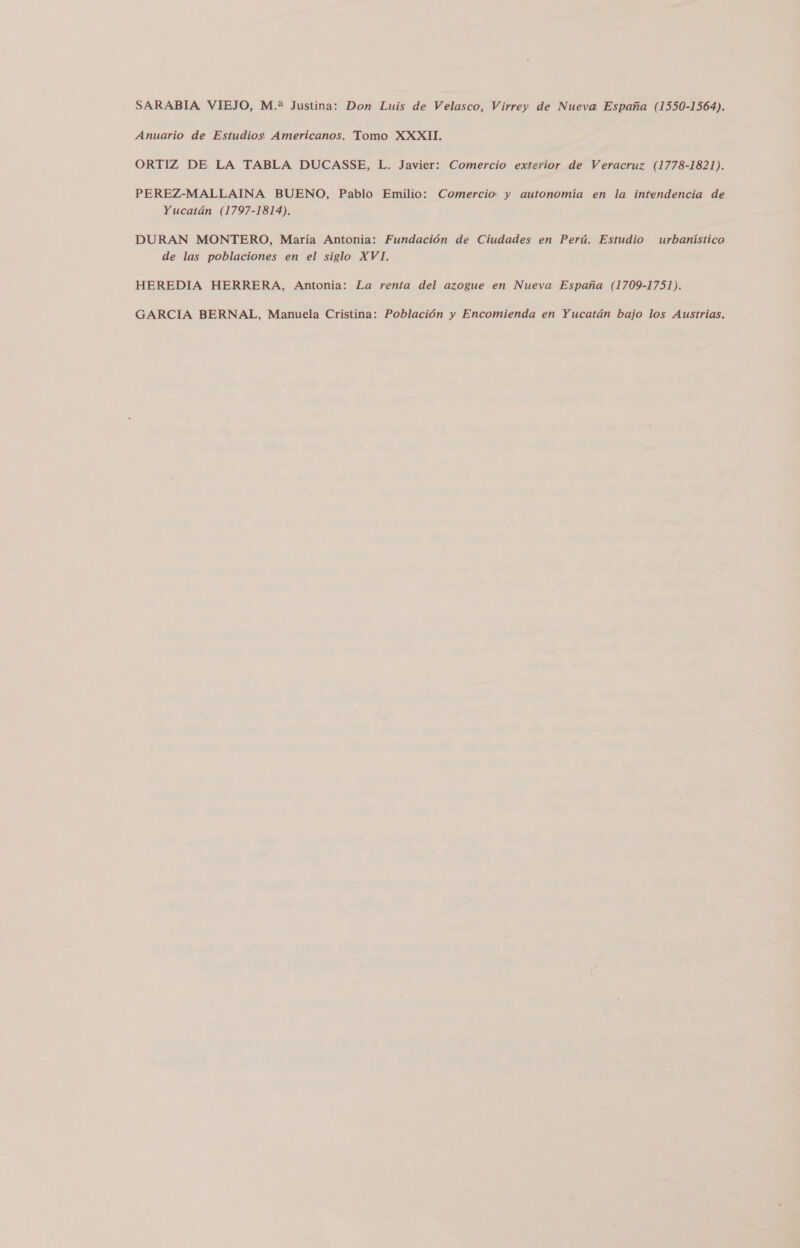 SARABIA, VIEJO, M.? Justina: Don Luis de Velasco, Virrey de Nueva España (1550-1564). Anuario de Estudios Americanos. Tomo XXXII. ORTIZ DE LA TABLA DUCASSE, L. Javier: Comercio exterior de Veracruz (1778-1821). PEREZ-MALLAINA BUENO, Pablo Emilio: Comercio y autonomía en la intendencia de Yucatán (1797-1814). DURAN MONTERO, María Antonia: Fundación de Ciudades en Perú. Estudio urbanístico de las poblaciones en el siglo XVI. HEREDIA HERRERA, Antonia: La renta del azogue en Nueva España (1709-1751). GARCIA BERNAL, Manuela Cristina: Población y Encomienda en Yucatán bajo los Austrias.