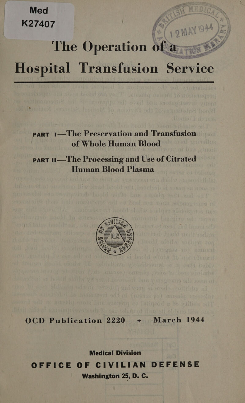 Med K27407 pee Operation of a | i Sd Hospital Transfusion Soret PART 1—JLhe Preservation and Transfusion of Whole Human Blood PART t1— Lhe Processing and Use of Citrated Human Blood Plasma  OCD Publication 2220 + March 1944 Medical Division OFFICE OF CIVILIAN DEFENSE Washington 25, D. C.