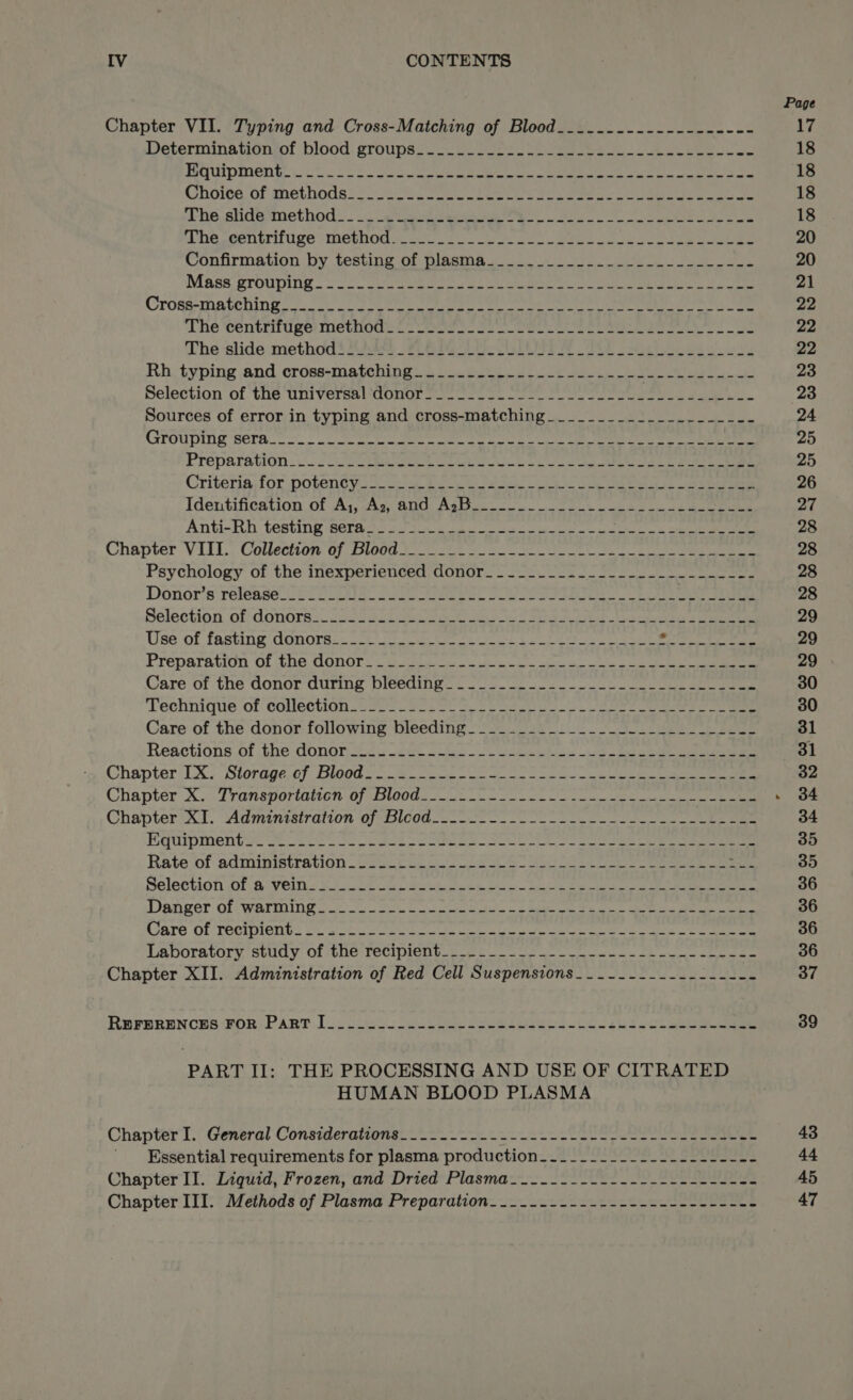 Page Chapter VII. Typing and Cross-Matching of Blood__.......-.--------- 17 Determinationiol ‘blood groups? ou Soe eo ees eel 18 Bhipmente st obs So Ge a el eee cee bee eee 18 Choites of methodae:: 2.25 Cre ee ee ee oe 18 hs. sidemmethod.. .. “ature ete ee ee Se 18 Ane. wentirifuge -methodis se. 2u. yo alo eee oop see See eee 20 Confirmation by testing of pleasing ooo ol cee i Se eee 20 Maas grouping - 2 Ae ete oe ume es a eee 21 Crosesmatehing oo. or c/s taeve sepoget Cet. lew reas Ot a ae eRe ALG 22 The centrifuge method___________- gh, sh eth My Salhi St) to de od bs Milgalg c 22 The ‘slide. method S$ Si4s8 fF BG ROE ig TRE Sly ee 22 Rh, typing and cross+matching ob beep ce ee Ae ere ig 23 Selection of the Universuldonors sen so en oe 23 Sources of error in typing and cross-matching_______________-____ 24 GPOUDING SCLA. ——— oe ee eee er eee ea ee Oe 25 Prépatation 5 2a eh la Cee a i ee ae 25 Criteria. for potenty¥s ss cn bce boeken Se oe 26 Identification. of Ay, Asc 800 Astes oun oot eee ek eee eee 27 Anti-Rh testing ‘Sera as 526 ec ha cee ath cae 28 Chapter VITT. Collection tf, Blood ee ee oe ee ee oe ee ee 28 Psychology of the inexperienced; donor. 2 22-2 oo ae 28 Donor’s release eC ST a Se Ry eee ee wad sae 28 Selection of donors. fos 45 ee es a cys er 29 Use of fasting donors.. 22-0 lO On Leet ee ee 29 Preparation Of the donors 2 ei de Ok he ae ce oe 29 Care of the donor during pleeaiig. —— so. ee eee 30 ‘Lechhique of collection: 22&gt; cee CO Sra go. eee eae ee 30 Care of the donor following bleeding_______._.___-----______ _--- 31 Reactions of the donor 224 3400 [O08 cates tre bea renee 31 Chapter‘UX. Siorage,0) Blood on a oe er ee oa oe cet ee ee 32 Chapter Xoo Lransvoriatton 0} todd. eo le ee ee ee . 384 Chapter/A1. “Admintstration ofspicod. 2 eo ce ee eee eee 34 Byuipmentigc 2 2220 Sa peek secs ae es bees oe ee ee 35 Rate‘of administration &lt;sc.0 25. eS” oe ee ee ee 35 Selection Ob a Vems Bio oe eee Ge eh ota ee een 36 Danger OP WARING ooo) a oc oo cee ects &lt;2 eke ee ee a 36 Ware OL DOttments OF slote saat nc. whe oe ete eee cee ee, he ee 36 LA DOTALOrY, Stuay Ol Ne TeCIPIONL t.0 bes Oe bh on ame 36 Chapter XII. Administration of Red Cell Suspensions___-_------------- 37 REFERENCES FOR) PAR? Io. ooes eos bee eee sleet este ks ec. eee 39 PART II: THE PROCESSING AND USE OF CITRATED HUMAN BLOOD PLASMA Chapter I. General Considerations__.-.----- Shae me Ce ke 43 Essential requirements for plasma production_-________-_----------- 44 Chapter II. Liquid, Frozen, and Dried Plasma ___-_---2---------2-22ee 45 Chapter III. Methods of Plasma Preparation_.___.--.------------------- 47