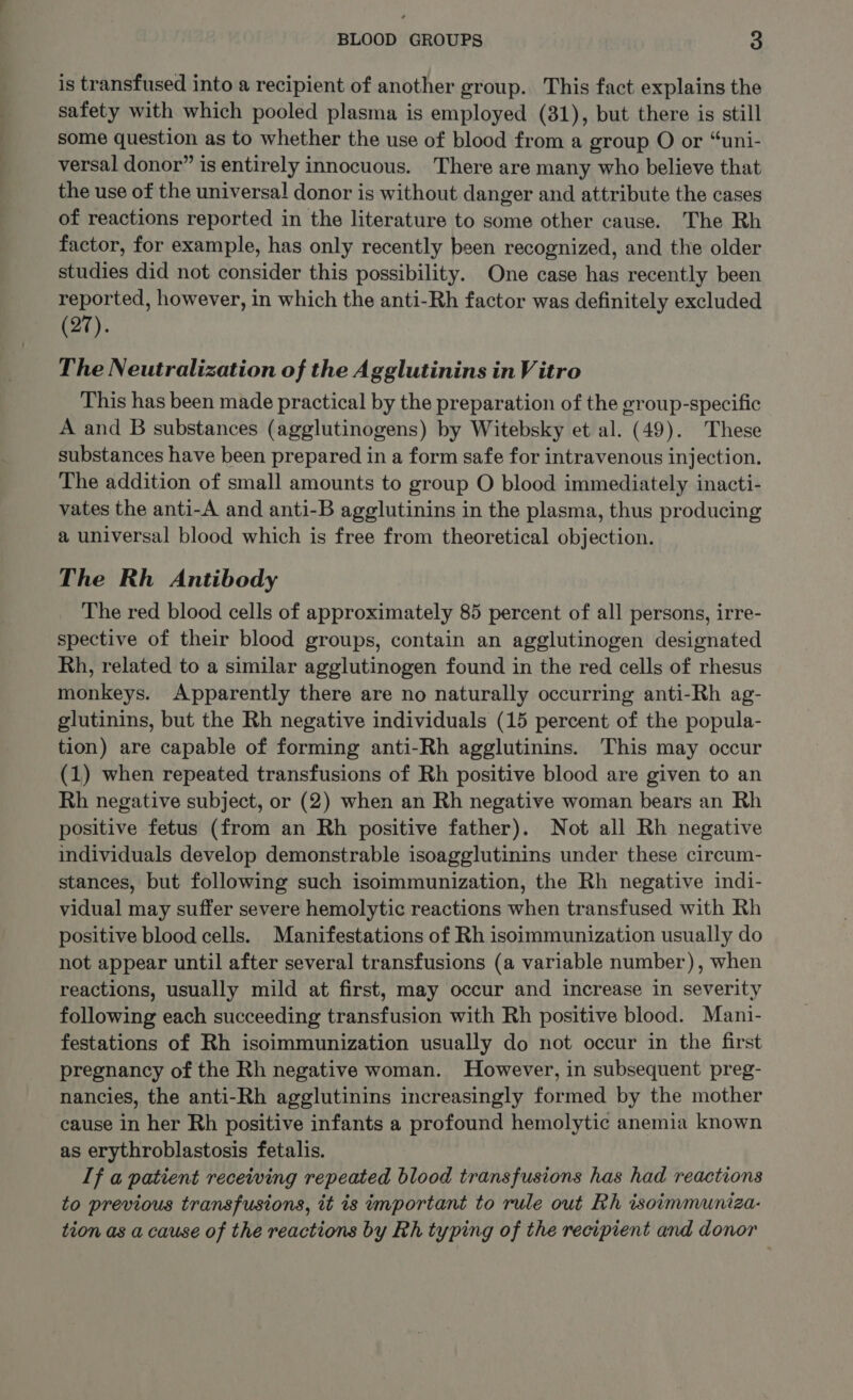 is transfused into a recipient of another group. This fact explains the safety with which pooled plasma is employed (31), but there is still some question as to whether the use of blood from a group O or “uni- versal donor” is entirely innocuous. There are many who believe that the use of the universal donor is without danger and attribute the cases of reactions reported in the literature to some other cause. The Rh factor, for example, has only recently been recognized, and the older studies did not consider this possibility. One case has recently been reported, however, in which the anti-Rh factor was definitely excluded (27). The Neutralization of the Agglutinins in Vitro This has been made practical by the preparation of the group-specific A and B substances (agglutinogens) by Witebsky et al. (49). These substances have been prepared in a form safe for intravenous injection. The addition of small amounts to group O blood immediately inacti- vates the anti-A and anti-B agglutinins in the plasma, thus producing a universal blood which is free from theoretical objection. The Rh Antibody The red blood cells of approximately 85 percent of all persons, irre- spective of their blood groups, contain an agglutinogen designated Rh, related to a similar agglutinogen found in the red cells of rhesus monkeys. Apparently there are no naturally occurring anti-Rh ag- glutinins, but the Rh negative individuals (15 percent of the popula- tion) are capable of forming anti-Rh agglutinins. This may occur (1) when repeated transfusions of Rh positive blood are given to an Rh negative subject, or (2) when an Rh negative woman bears an Rh positive fetus (from an Rh positive father). Not all Rh negative individuals develop demonstrable isoagglutinins under these circum- stances, but following such isoimmunization, the Rh negative indi- vidual may suffer severe hemolytic reactions when transfused with Rh positive blood cells. Manifestations of Rh isoimmunization usually do not appear until after several transfusions (a variable number), when reactions, usually mild at first, may occur and increase in severity following each succeeding transfusion with Rh positive blood. Mani- festations of Rh isoimmunization usually do not occur in the first pregnancy of the Rh negative woman. However, in subsequent preg- nancies, the anti-Rh agglutinins increasingly formed by the mother cause in her Rh positive infants a profound hemolytic anemia known as erythroblastosis fetalis. If a patient receiving repeated blood transfusions has had reactions to previous transfusions, it is important to rule out Rh isoimmuniza- tion as a cause of the reactions by Rh typing of the recipient and donor