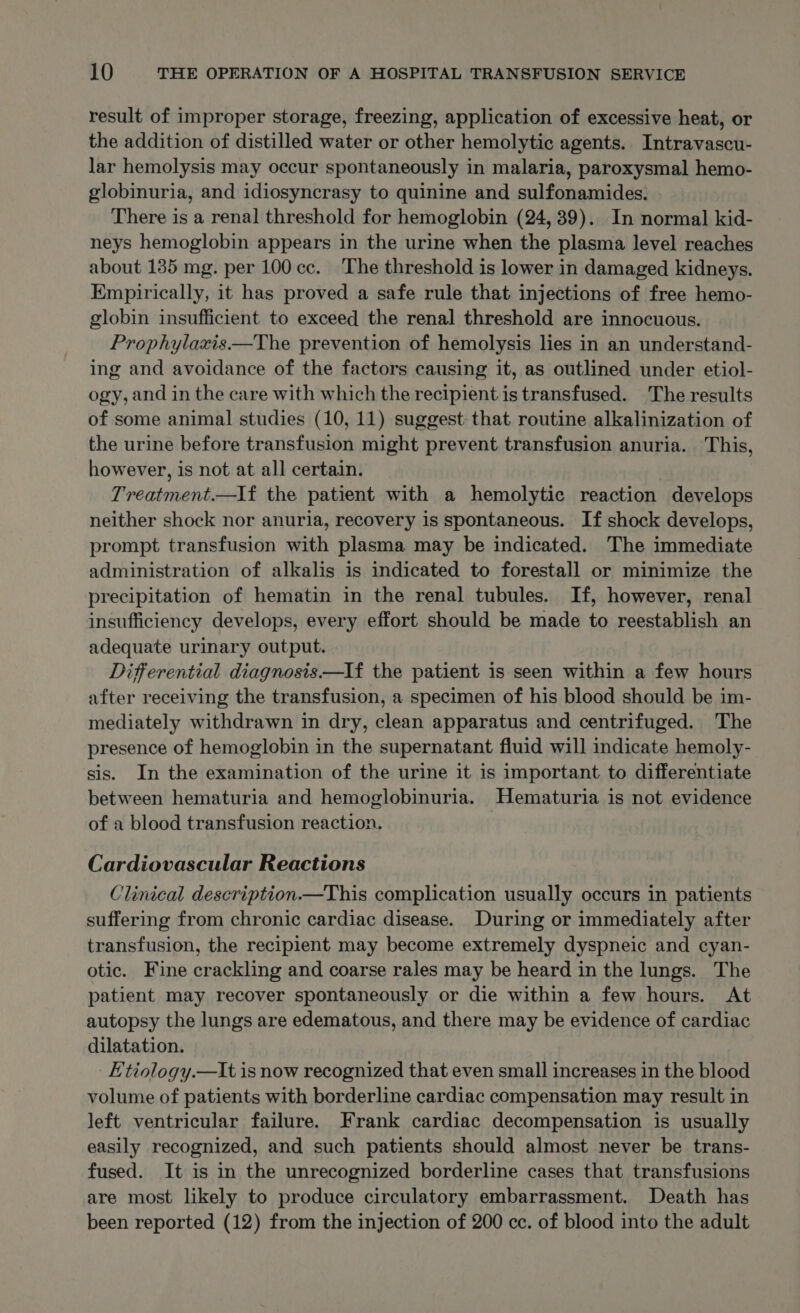 result of improper storage, freezing, application of excessive heat, or the addition of distilled water or other hemolytic agents. Intravascu- lar hemolysis may occur spontaneously in malaria, paroxysmal hemo- globinuria, and idiosyncrasy to quinine and sulfonamides. There is a renal threshold for hemoglobin (24, 39). In normal kid- neys hemoglobin appears in the urine when the plasma level reaches about 135 mg. per 100 cc. The threshold is lower in damaged kidneys. Empirically, it has proved a safe rule that injections of free hemo- globin insufficient to exceed the renal threshold are innocuous. Prophylaxis——The prevention of hemolysis lies in an understand- ing and avoidance of the factors causing it, as outlined under etiol- ogy, and in the care with which the recipient is transfused. The results of some animal studies (10, 11) suggest: that routine alkalinization of the urine before transfusion might prevent transfusion anuria. This, however, is not at all certain. Treatment.—lf the patient with a hemolytic reaction develops neither shock nor anuria, recovery is spontaneous. If shock develops, prompt transfusion with plasma may be indicated. The immediate administration of alkalis is indicated to forestall or minimize the precipitation of hematin in the renal tubules. If, however, renal insufficiency develops, every effort should be made to reestablish an adequate urinary output. Differential diagnosis.—If the patient is seen within a few hours after receiving the transfusion, a specimen of his blood should be im- mediately withdrawn in dry, clean apparatus and centrifuged. The presence of hemoglobin in the supernatant fluid will indicate hemoly- sis. In the examination of the urine it is important to differentiate between hematuria and hemoglobinuria. Hematuria is not evidence of a blood transfusion reaction. Cardiovascular Reactions Clinical description —This complication usually occurs in patients suffering from chronic cardiac disease. During or immediately after transfusion, the recipient may become extremely dyspneic and cyan- otic. Fine crackling and coarse rales may be heard in the lungs. The patient may recover spontaneously or die within a few hours. At autopsy the lungs are edematous, and there may be evidence of cardiac dilatation. Etiology.—Iit is now recognized that even small increases in the blood volume of patients with borderline cardiac compensation may result in left ventricular failure. Frank cardiac decompensation is usually easily recognized, and such patients should almost never be trans- fused. It is in the unrecognized borderline cases that transfusions are most likely to produce circulatory embarrassment. Death has been reported (12) from the injection of 200 cc. of blood into the adult