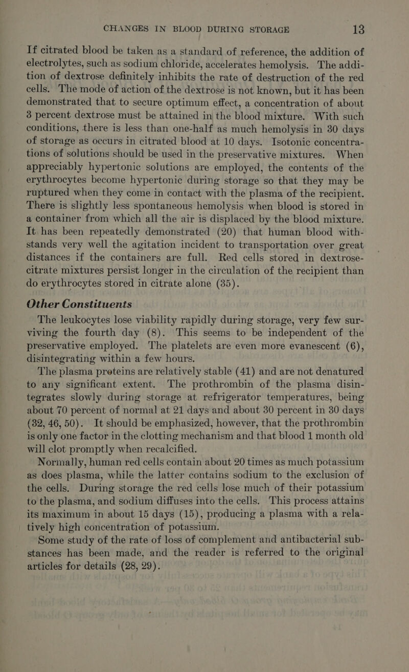 If citrated blood be taken as a standard of reference, the addition of electrolytes, such as sodium chloride, accelerates hemolysis. The addi- tion of dextrose definitely inhibits the rate of destruction of the red cells. The mode of action of the dextrose is not known, but it has been demonstrated that to secure optimum effect, a concentration of about 3 percent dextrose must be attained in the blood mixture. With such conditions, there is less than one-half as much hemolysis in 30 days of storage as occurs in citrated blood at 10 days. Isotonic concentra- tions of solutions should be used in the preservative mixtures. When appreciably hypertonic solutions are employed, the contents of the erythrocytes become hypertonic during storage so that they may be ruptured when they come in contact with the plasma of the recipient. There is slightly less spontaneous hemolysis when blood is stored in a container from which all the air is displaced by the blood mixture. It. has been repeatedly demonstrated (20) that human blood with- stands very well the agitation incident to transportation over great distances if the containers are full. Red cells stored in dextrose- citrate mixtures persist longer in the circulation of the recipient than do erythrocytes stored in citrate alone (35). Other Constituents The leukocytes lose viability rapidly during storage, very few sur- viving the fourth day (8). This seems to be independent of the preservative employed. The platelets are even more evanescent (6), disintegrating within a few hours. The plasma preteins are relatively stable (41) and are not denatured to any significant extent. The prothrombin of the plasma disin- tegrates slowly during storage at refrigerator temperatures, being about 70 percent of normal at 21 days and about 30 percent in 30 days (82, 46,50). It should be emphasized, however, that the prothrombin is only one factor in the clotting mechanism and that blood 1 month old will clot promptly when recalcified. Normally, human red cells contain about 20 times as much potassium as does plasma, while the latter contains sodium to the exclusion of the cells. During storage the red cells lose much of their potassium to the plasma, and sodium diffuses into the cells. This process attains its maximum in about 15 days (15), producing a plasma with a rela- tively high concentration of potassium. Some study of the rate of loss of complement and antibacterial sub- stances has been made, and the reader is referred to the original articles for details (28, 29).