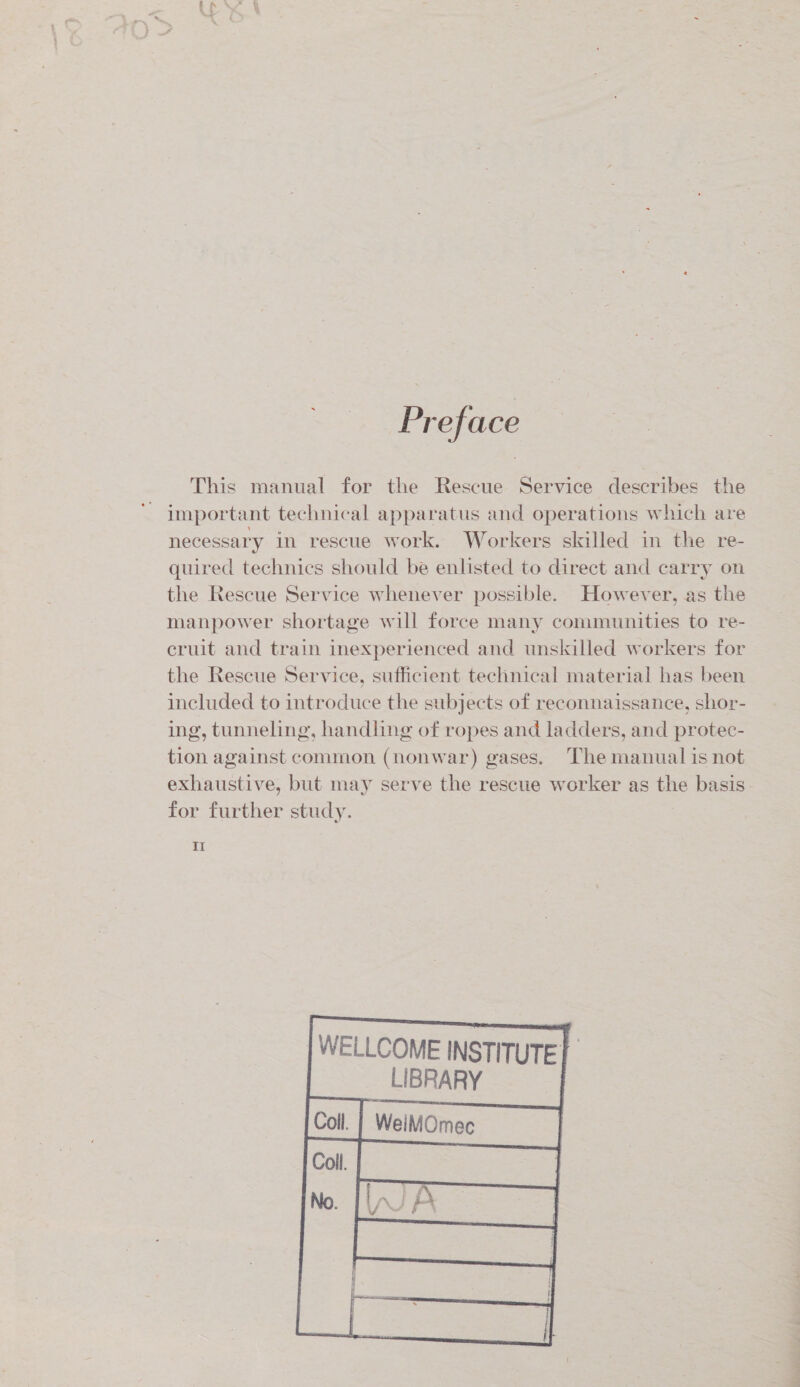 Preface This manual for the Rescue Service describes the important technical apparatus and operations which are necessary in rescue work. Workers skilled in the re- quired technics should be enlisted to direct and carry on the Rescue Service whenever possible. However, as the manpower shortage will force many communities to re- cruit and train inexperienced and unskilled workers for the Rescue Service, sufficient technical material has been included to introduce the subjects of reconnaissance, shor- ing, tunneling, handling of ropes and ladders, and protec- tion against common (nonwar) gases. The manual is not exhaustive, but may serve the rescue worker as the basis for further study. II    WELLCOME INSTITUTE LIBRARY WeiMOmec | q     Coll.  