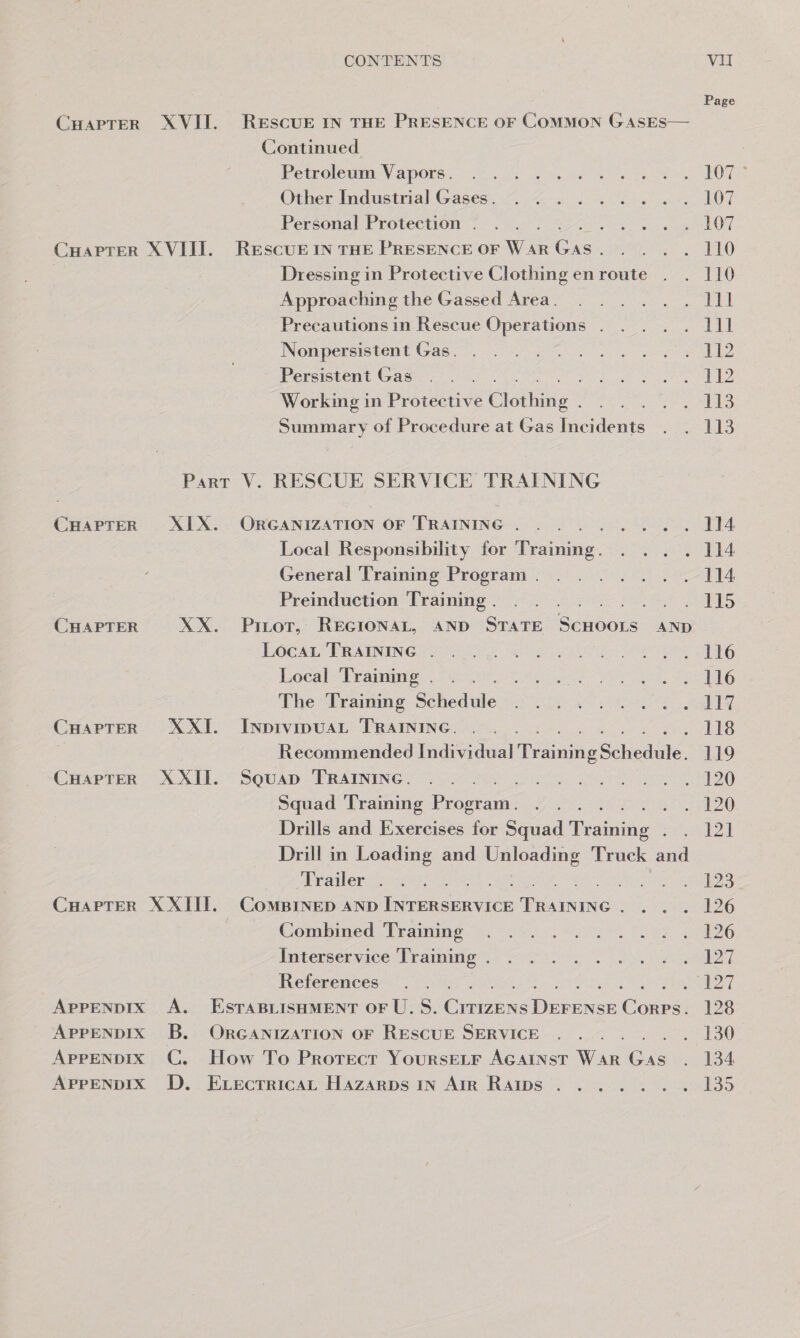 Page Cuaprer XVII. RESCUE IN THE PRESENCE OF ComMMON GASES— Continued POUL OlCHIOEN AOS .. Rie ns ee OR 107 * Othersindustnal- Gases 200 4 he A i 107 Personal Protection . i RON. CHaprer XVIII. RESCUE IN THE PRESENCE OF Wa AR ice ae) | Dressing in Protective Clothing enroute . . 110 Approaching the Gassed Area. Ree i Precautions in Rescue Operations . one Nonpersistent Gas. . pee 2 Persistent Gas Beate NO Working in Protective Cusine” . 113 Summary of Procedure at Gas Incidents Sas Part V. RESCUE SERVICE TRAINING CHAPTER XIX. ORGANIZATION OF TRAINING Ja peta be pete dee Sr dao 6 114 Local Responsibility for iar se pet General Training Program . . 114 Preinduction Training . eer CEES CHAPTER XX. Pinot, REGIONAL, AND STATE Seer AND LocaL TRAINING . fetes 66 Local Training . Pregee (8) The Training Sheds . 1L1Z CHAPTER XXI. INpbivipuAL TRAINING. 118 7 Recommended Individual Geshe Schedule. 119 CuHapTeR XXII. Souap TRAINING. 120 Squad Training Byceran oe 4!) Drills and Exercises for Squad Tikaiae € ZT Drill in Loading and Unloading Truck and Trailer . 2 Beale CuapTeR XXIII. ComsBinep anp iieasunion Reece ' - 126 Combined Training » 126 Interservice Training . Panter. Pal References Sears oa APPENDIX A. ESTABLISHMENT OF U.S. Cinens Dutaee Cours: 128 APPENDIX B. ORGANIZATION OF RESCUE SERVICE . 130 ApPpENDIxX C. How To Protect Yoursetr AGAINST War Gas eles AprpENDIX D. ExecrricaL Hazarps In Air Ramps ....... 135