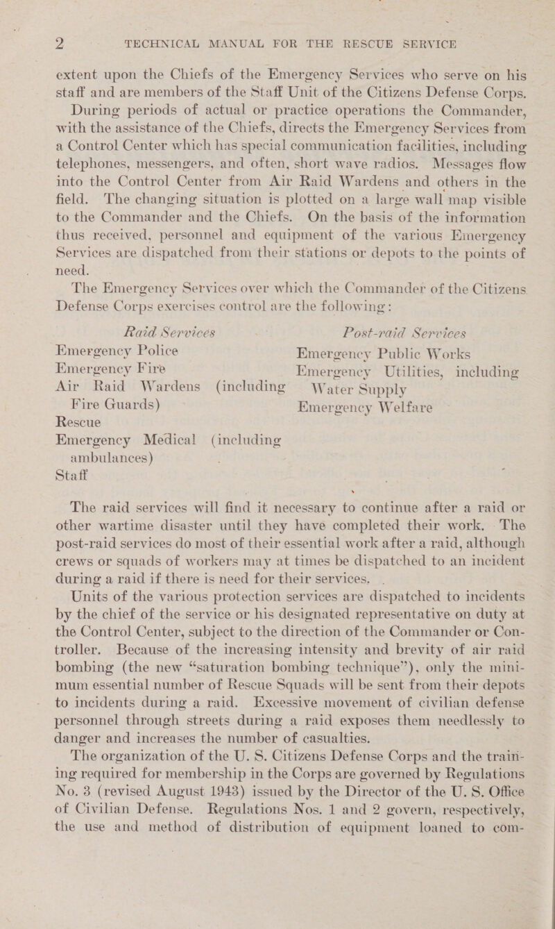 ~ 7 . TECHNICAL MANUAL FOR THE RESCUE SERVICE extent upon the Chiefs of the Emergency Services who serve on his staff and are members of the Staff Unit of the Citizens Defense Corps. During periods of actual or practice operations the Commander, with the assistance of the Chiefs, directs the Emergency Services from a Control Center which has special communication facilities, including telephones, messengers, and often, short wave radios. Messages flow” into the Control Center from Air Raid Wardens and others in the field. The changing situation is plotted on a large wall map visible to the Commander and the Chiefs. On the basis of the information thus received, personnel and equipment of the various Emergency Services are dispatched from their stations or depots to the points of need. ; ae The Emergency Services over which the Commander of the Citizens. Defense Corps exercises control are the following: Raid Services fs) Post-raid Services Emergency Police Emergency Public Works Emergency Fire Kmergency Utilities, including . . ) vy; a . e ; = ; Air Raid Wardens (including = Water Supply Fire Guards) Emergency Welfare Rescue Kmergency Medical (including ambulances) Staff 3 The raid services will find it necessary to continue after a raid or other wartime disaster until they have completed their work. - The post-raid services do most of their essential work after a raid, although crews or squads of workers may at times be dispatched to an incident during a raid if there is need for their services. Units of the various protection services are dispatched to incidents by the chief of the service or his designated representative on duty at the Control Center, subject to the direction of the Commander or Con- troller. Because of the increasing intensity and brevity of air raid bombing (the new “saturation bombing technique”), only the mini- mum essential number of Rescue Squads will be sent from their depots to incidents during a raid. Excessive movement of civilian defense personnel through streets during a raid exposes them needlessly to danger and increases the number of casualties. The organization of the U. 8. Citizens Defense Corps and the train- ing required for membership in the Corps are governed by Regulations No. 3 (revised August 1943) issued by the Director of the U. S. Office of Civilian Defense. Regulations Nos. 1 and 2 govern, respectively, the use and method of distribution of equipment loaned to com-