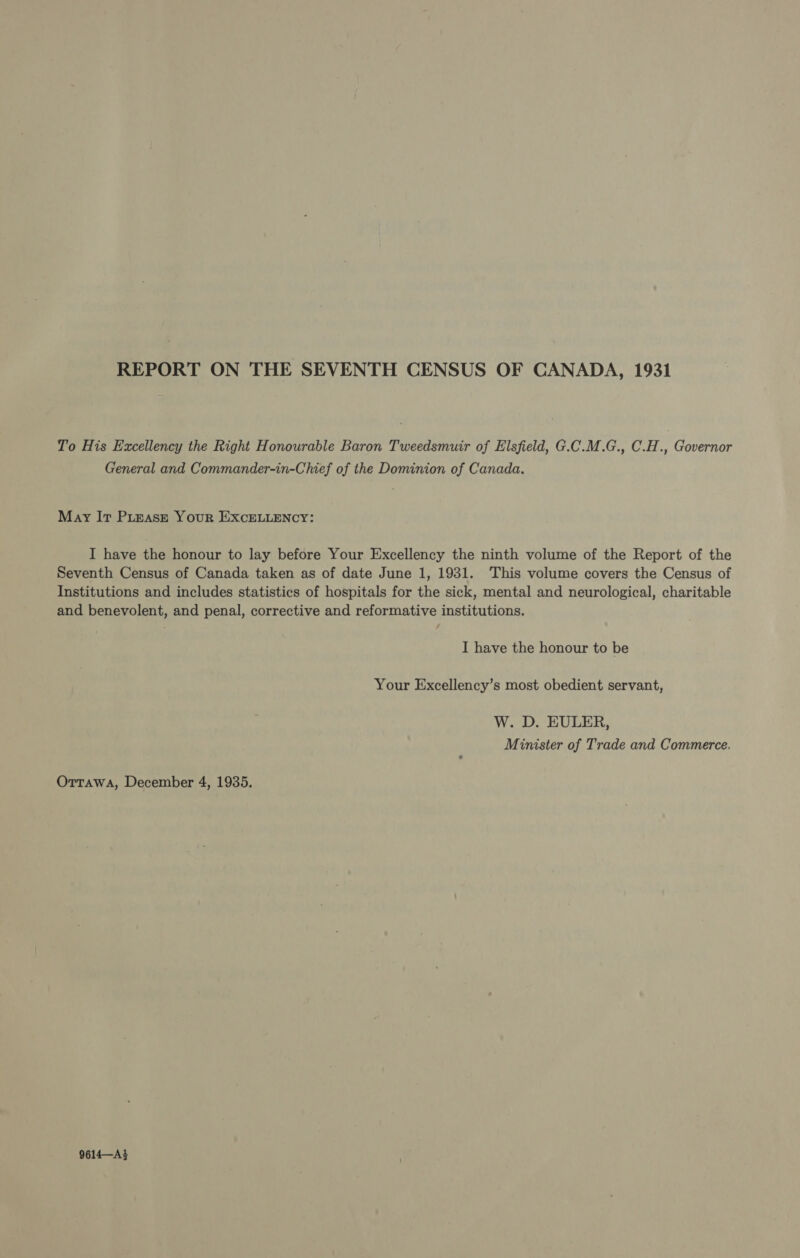 REPORT ON THE SEVENTH CENSUS OF CANADA, 1931 To His Excellency the Right Honourable Baron Tweedsmuir of Elsfield, G.C.M.G., C.H., Governor General and Commander-in-Chief of the Dominion of Canada. May Ir PLEASE Your ExcELLENCY: I have the honour to lay before Your Excellency the ninth volume of the Report of the Seventh Census of Canada taken as of date June 1, 1931. This volume covers the Census of Institutions and includes statistics of hospitals for the sick, mental and neurological, charitable and benevolent, and penal, corrective and reformative institutions. I have the honour to be Your Excellency’s most obedient servant, W. D. EULER, Minister of Trade and Commerce. OTTAWA, December 4, 1935. 9614—A3