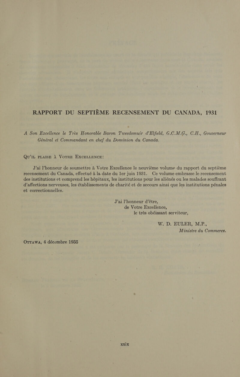 RAPPORT DU SEPTIEME RECENSEMENT DU CANADA, 1931 A Son Excellence le Trés Honorable Baron Tweedsmuir d'Elfield, G.C.M.G., C.H., Gouverneur Général et Commandant en chef du Dominion du Canada. QU'IL PLAISE A VOTRE EXCELLENCE: J'ai l'honneur de soumettre à Votre Excellence le neuviéme volume du rapport du septiéme recensement du Canada, effectué à la date du ler juin 1931. Ce volume embrasse le recensement des institutions et comprend les hópitaux, les institutions pour les aliénés ou les malades souffrant d'affections nerveuses, les établissements de charité et de secours ainsi que les institutions pénales et correctionnelles. J'ai l'honneur d'étre, de Votre Excellence, le trés obéissant serviteur, W. D. EULER, M.P., Ministre du Commerce.