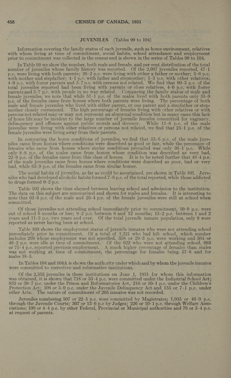 à JUVENILES (Tables 99 to 104) Information covering the family status of each juvenile, such as home environment, relatives with whom living at time of commitment, social habits, school attendance and employment prior to commitment was collected in the census and is shown in the series of Tables 99 to 104. In Table 99 we show the number, both male and female, and per cent distribution of the total number of juveniles whose family history was reported. Of the 2,097 juveniles reported, 47-1 p.c. were living with both parents; 28-2 p.c. were living with either a father or mother; 5-6 p.c. with mother and stepfather; 4-1 p.c. with father and stepmother; 5-3 p.c. with other relatives; 4-0 p.c. with foster parents and 5-7 p.c. with persons not related. We find that 90-3 p.c. of the total juveniles reported had been living with parents or close relatives, 4-0 p.c. with foster parents and 5-7 p.c. with people in no way related. Comparing the family status of male and female juveniles, we note that while 51-1 p.c. of the males lived with both parents only 35-0 p.c. of the females came from homes where both parents were living. The percentage of both male and female juveniles who lived with either parent, or one parent and a stepfather or step- mother closely correspond. The high percentage of females living with other relatives or with persons not related may or may not represent an abnormal condition but in many cases this lack of home life may be incident to the large number of juvenile females committed for vagrancy, delinquency and offences against public morals and decency. While 11-6 p.c. of the male juveniles were living with other relatives or persons not related, we find that 25-1 p.c. of the female juveniles were living away from their parents. In comparing the home conditions of juveniles, we find that 55-6 p.c. of the male juve- niles came from homes where conditions were described as good or fair, while the percenage of females who came from homes where simlar conditions prevailed was only 36-1 p.c. While only 8-8 p.c. of the males came from homes whose condition was described as very bad, 22-9 p.c. of the females came from this class of homes. It is to be noted further that 48-4 p.c. of the male juveniles came from homes where conditions were described as poor, bad or very bad, while 63-9 p.c. of the females came from similar homes. The social habits of juveniles, as far as could be ascertained, are shown in Table 101. Juve- niles who had developed alcoholic habits formed 7-6 p.c. of the total reported, while those addicted to drugs formed 0-2 p.c. n Table 102 shows the time elapsed between leaving school and admission to the institution. The data on this subject are summarized and shown for males and females. It is interesting to note that 63-6 p.c. of the male and 26-4 p.c. of the female juveniles were still at school when committed. Of those juveniles not attending school immediately prior to commitment, 10-9 p.c. were out of school 6 months or less; 9-2 p.c. between 6 and 12 months; 13-2 p.c. between 1 and 2 years and 11-3 p.c. two years and over. Of the total juvenile inmate population, only 9 were reported as never having been at school. Table 103 shows the employment status of juvenile inmates who were not attending school immediately prior to commitment. Of a total of 1,221 who had left school, which number includes 299 whose employment was not specified, 358 or 29-3 p.c. were working and 564 or 46-2 p.c. were idle at time of commitment. Of the 922 who were not attending school, 695 or 75-4 p.c. reported previous employment. A much higher percentage of females than males Sg not working at time of commitment, the percentage for females being 57-8 and for males 18-5. In Tables 104 and 104A is shown the authority under which and by whom the juvenile inmates were committed to corrective and reformative institutions. Of the 2,353 juveniles in these institutions on June 1, 1931 for whom this information was obtained, it is shown that 718 or 33-4 p.c. were committed under the Industrial School Act; 852 or 39-7 p.c. under the Prison and Reformatories Act, 216 or 10-1 p.c. under the Children's Protection Act; 108 or 5-0 p.c. under the Juvenile Delinquency Act and 153 or 7-1 p.c. under other Acts. The nature of commitment of 205 inmates was not recorded. Juveniles numbering 507 or 22-5 p.c. were committed by Magistrates; 1,035 or 46-0 p.c. through the Juvenile Courts; 307 or 13-6 p.c by Judges; 226 or 10-1 p.c. through Welfare Asso- ciations; 100 or 4-4 p.c. by other Federal, Provincial or Municipal authorities and 76 or 3-4 p.c. at request of parents.