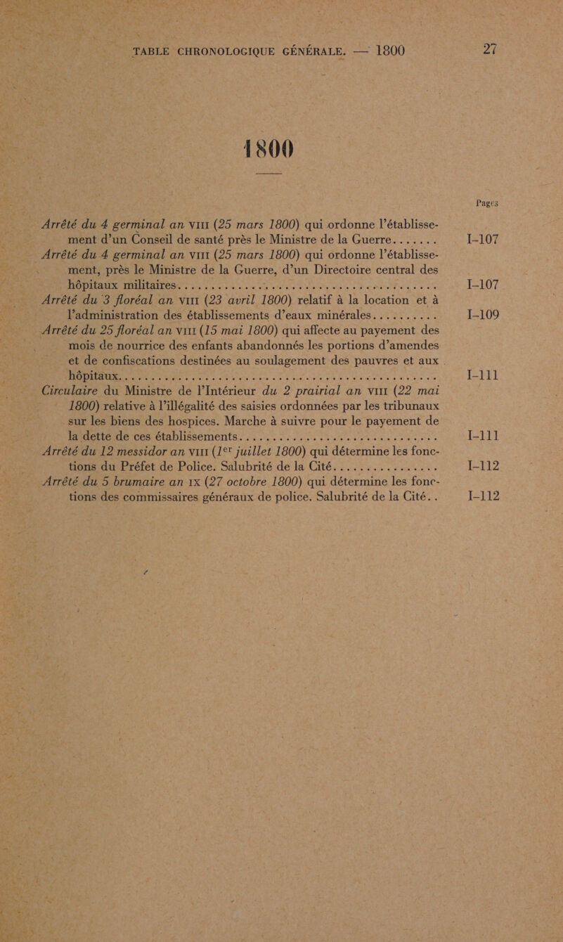 1800 Arrêté du 4 germinal an vint (25 mars 1800) qui ordonne l’établisse- ment d’un Conseil de santé près le Ministre de la Guerre....... Arrêté du 4 germinal an virt (25 mars 1800) qui ordonne l’établisse- ment, près le Ministre de la Guerre, d’un Directoire central des AR EU RAID 2 de de ral Sue Der Qbuie 5 ta NII PS à à dy Arrêté du 3 floréal an virt (23 avril 1800) relatif à la location et à l’administration des établissements d’eaux minérales. ......... Arrêté du 25 floréal an virr (15 mai 1800) qui affecte au payement des mois de nourrice des enfants abandonnés les portions d’amendes RE 1 den sed Due où Ue We DIRE SUR «0 Circulaire du Ministre de l’Intérieur du 2 prairial an virt (22 mai 1800) relative à l’illégalité des saisies ordonnées par les tribunaux sur les biens des hospices. Marche à suivre pour le payement de Hide detre: établissements... Mi MEN TE Re Sur or Arrêté du 12 messidor an vint (1°* juillet 1800) qui détermine les fonc- tions du Préfet de Police. Salubrité de la Cité................ Arrêté du 5 brumaire an 1x (27 octobre 1800) qui détermine les fonc- tions des commissaires généraux de police. Salubrité de la Cité... Pages [-107 I-107 I-109 I-111 I-111 I-112 I-112
