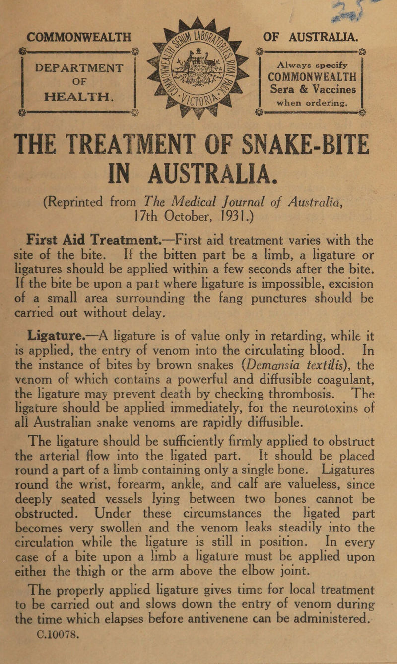 OF AUSTRALIA.  COMMONWEALTH &amp; Always specify COMMONWEALTH Sera &amp; Vaccines | when ordering. THE TREATMENT OF SNAKE- BITE IN AUSTRALIA. (Reprinted from The Medical Journal of Australia, 17th October, 1931.) First Aid Treatment.—First aid treatment varies with the site of the bite. If the bitten part be a limb, a ligature or ligatures should be applied within a few seconds after the bite. If the bite be upon a part where ligature is impossible, excision of a small area surrounding the fang punctures should be carried out without delay. DEPARTMENT OF HEALTH.   Ligature.—A ligature is of value only in retarding, while it is applied, the entry of venom into the circulating blood. In the instance of bites by brown snakes (Demansia textilis), the venom of which contains a powerful and diffusible coagulant, the ligature may prevent death by checking thrombosis. The ligature should be applied immediately, for the neurotoxins of all Australian snake venoms are rapidly diffusible. The ligature should be sufficiently firmly applied to obstruct the arterial flow into the ligated part. It should be placed round a part of a limb containing only asingle bone. Ligatures round the wrist, forearm, ankle, and calf are valueless, since deeply seated vessels lying between two bones cannot be obstructed. Under these circumstances the ligated part becomes very swollen and the venom leaks steadily into the circulation while the ligature is still in position. In every case of a bite upon a limb a ligature must be applied upon eithe: the thigh or the arm above the elbow joint. The properly applied ligature gives time for local treatment to be carried out and slows down the entry of venom during the time which elapses before antivenene can be administered. C.10078.
