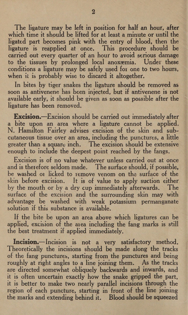 The ligature may be left in position for half an hour, after which time it should be lifted for at least a minute or until the ligated part becomes pink with the entry of blood, then the ligature is reapplied at once. This procedure should be carried out every quarter of an hour to avoid serious damage to the tissues by prolonged local anoxemia. Under these conditions a ligature may be safely used for one to two hours, when ii 1s probably wise to discard it altogether. In bites by tiger snakes the ligature should be removed as soon as antivenene has been injected, but if antivenene is not available early, it should be given as soon as possible after the ligature has been removed.  Excision.—Excision should be carried out immediately after a bite upon an area where a ligature cannot be applied. N. Hamilton Fairley advises excision of the skin and sub- cutaneous tissue over an area, including the punctures, a little greater than a square inch. ‘The excision should be extensive enough to include the deepest point reached by the fangs. Excision is of no value whatever unless carried out at once and is therefore seldom made. The surface should, if possible, be washed o1 licked to remove venom on the surface of the skin before excision. It is of value to apply suction either by the mouth or by a dry cup immediately afterwards. The surface of the excision and the surrounding skin may with advantage be washed with weak potassium permanganate solution if this substance is available. If the bite be upon an area above which ligatures can be applied, excision of the area including the fang marks is still the best treatment if applied immediately. Incision.—Incision is not a very satisfactory method. Theoretically the incisions should be made along the tracks of the fang punctures, starting from the punctures and being roughly at nght angles to a line joining them. As the tracks are directed somewhat obliquely backwards and inwards, and it is often uncertain exactly how the snake gripped the part, it is better to make two nearly parallel incisions through the region of each puncture, starting in front of the line joming the marks and extending behind it. Blood should be squeezed