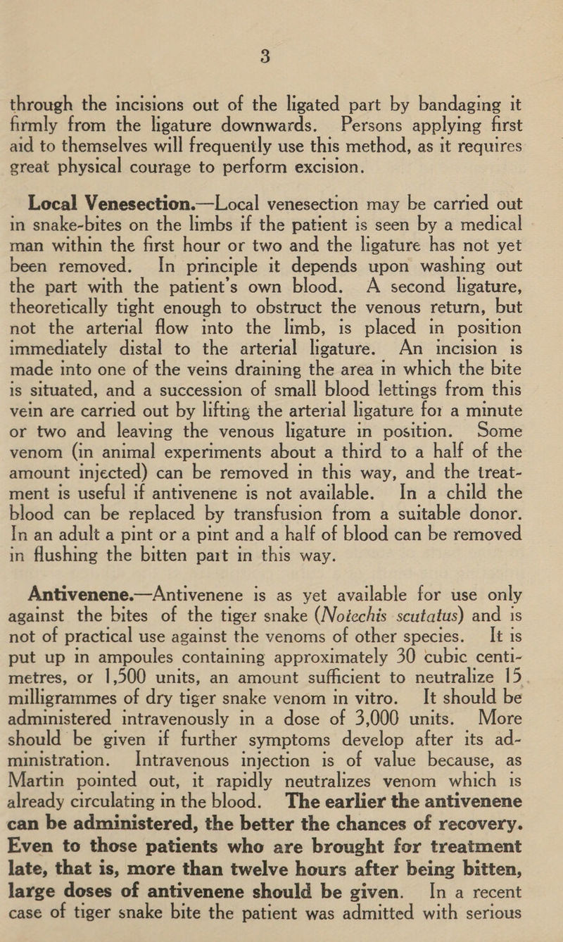 through the incisions out of the ligated part by bandaging it firmly from the ligature downwards. Persons applying first aid to themselves will frequently use this method, as it requires great physical courage to perform excision. Local Venesection.—Local venesection may be carried out in snake-bites on the limbs if the patient is seen by a medical man within the first hour or two and the ligature has not yet been removed. In principle it depends upon washing out the part with the patient’s own blood. A second ligature, theoretically tight enough to obstruct the venous return, but not the arterial flow into the limb, is placed in position immediately distal to the arterial ligature. An incision is made into one of the veins draining the area in which the bite is situated, and a succession of small blood lettings from this vein are carried out by lifting the arterial ligature for a minute or two and leaving the venous ligature in position. Some venom (in animal experiments about a third to a half of the amount injected) can be removed in this way, and the treat- ment is useful if antivenene is not available. In a child the blood can be replaced by transfusion from a suitable donor. In an adult a pint or a pint and a half of blood can be removed in flushing the bitten part in this way.  Antivenene.—Antivenene is as yet available for use only against the bites of the tiger snake (Noéechis scutatus) and is not of practical use against the venoms of other species. _It is put up in ampoules containing approximately 30 cubic centi- metres, or 1,500 units, an amount sufficient to neutralize 15 milligrammes of dry tiger snake venom in vitro. It should be administered intravenously in a dose of 3,000 units. More should be given if further symptoms develop after its ad- ministration. Intravenous injection is of value because, as Martin pointed out, it rapidly neutralizes venom which is already circulating in the blood. The earlier the antivenene can be administered, the better the chances of recovery. Even to those patients who are brought for treatment late, that is, more than twelve hours after being bitten, large doses of antivenene should be given. In a recent case of tiger snake bite the patient was admitted with serious