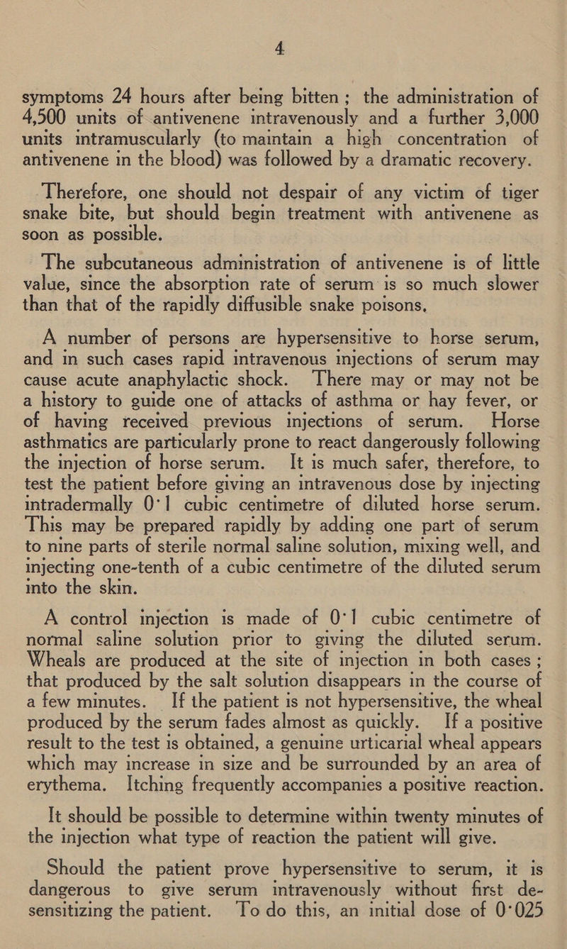 symptoms 24 hours after being bitten; the administration of 4,500 units of antivenene intravenously and a further 3,000 units intramuscularly (to maintain a high concentration of antivenene in the blood) was followed by a dramatic recovery. Therefore, one should not despair of any victim of tiger snake bite, but should begin treatment with antivenene as soon as possible. - The subcutaneous administration of antivenene is of little value, since the absorption rate of serum is so much slower than that of the rapidly diffusible snake poisons. A number of persons are hypersensitive to horse serum, and in such cases rapid intravenous injections of serum may cause acute anaphylactic shock. There may or may not be a history to guide one of attacks of asthma or hay fever, or of having received previous injections of serum. Horse asthmatics are particularly prone to react dangerously following the injection of horse serum. It is much safer, therefore, to test the patient before giving an intravenous dose by injecting intradermally 0°1 cubic centimetre of diluted horse serum. This may be prepared rapidly by adding one part of serum to nine parts of sterile normal saline solution, mixing well, and injecting one-tenth of a cubic centimetre of the diluted serum into the skin. A control injection is made of 0°! cubic centimetre of normal saline solution prior to giving the diluted serum. Wheals are produced at the site of injection in both cases ; that produced by the salt solution disappears in the course of a few minutes. __If the patient is not hypersensitive, the wheal produced by the serum fades almost as quickly. If a positive result to the test is obtained, a genuine urticarial wheal appears which may increase in size and be surrounded by an area of erythema. Itching frequently accompanies a positive reaction. It should be possible to determine within twenty minutes of the injection what type of reaction the patient will give. Should the patient prove hypersensitive to serum, it is dangerous to give serum intravenously without first de- sensitizing the patient. Todo this, an initial dose of 0°025