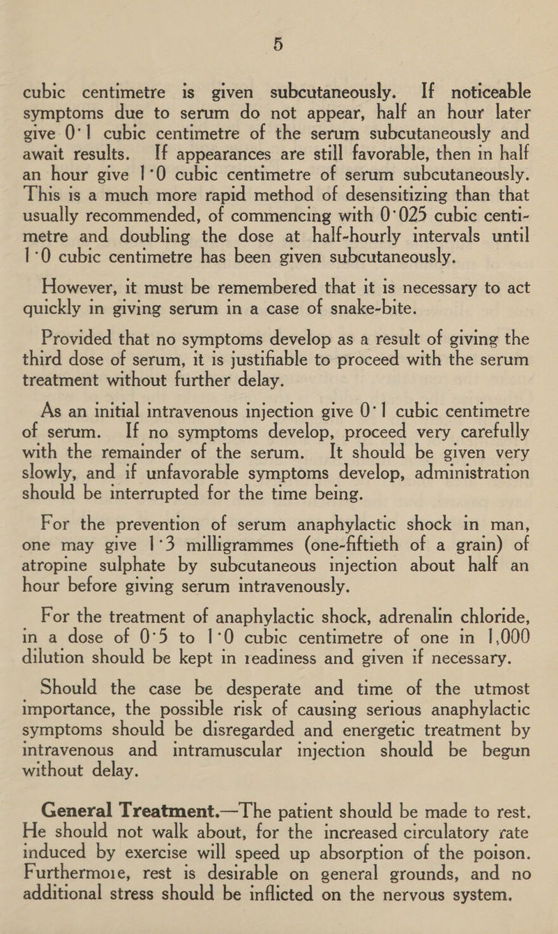 cubic centimetre is given subcutaneously. If noticeable symptoms due to serum do not appear, half an hour later give 0'1 cubic centimetre of the serum subcutaneously and await results. If appearances are still favorable, then in half an hour give 1°0 cubic centimetre of serum subcutaneously. This is a much more rapid method of desensitizing than that usually recommended, of commencing with 0°025 cubic centi- metre and doubling the dose at half-hourly intervals until 1-0 cubic centimetre has been given subcutaneously. However, it must be remembered that it is necessary to act quickly in giving serum in a case of snake-bite. Provided that no symptoms develop as a result of giving the third dose of serum, it is justifiable to proceed with the serum treatment without further delay. As an initial intravenous injection give 0°1 cubic centimetre of serum. If no symptoms develop, proceed very carefully with the remainder of the serum. It should be given very slowly, and if unfavorable symptoms develop, administration should be interrupted for the time being. For the prevention of serum anaphylactic shock in man, one may give |1°3 milligrammes (one-fiftieth of a grain) of atropine sulphate by subcutaneous injection about half an hour before giving serum intravenously. _ For the treatment of anaphylactic shock, adrenalin chloride, in a dose of 0°5 to 1°0 cubic centimetre of one in 1,000 dilution should be kept in readiness and given if necessary. Should the case be desperate and time of the utmost importance, the possible risk of causing serious anaphylactic symptoms should be disregarded and energetic treatment by intravenous and intramuscular injection should be begun without delay. General Treatment.—The patient should be made to rest. He should not walk about, for the increased circulatory rate induced by exercise will speed up absorption of the poison. Furthermoie, rest is desirable on general grounds, and no additional stress should be inflicted on the nervous system.