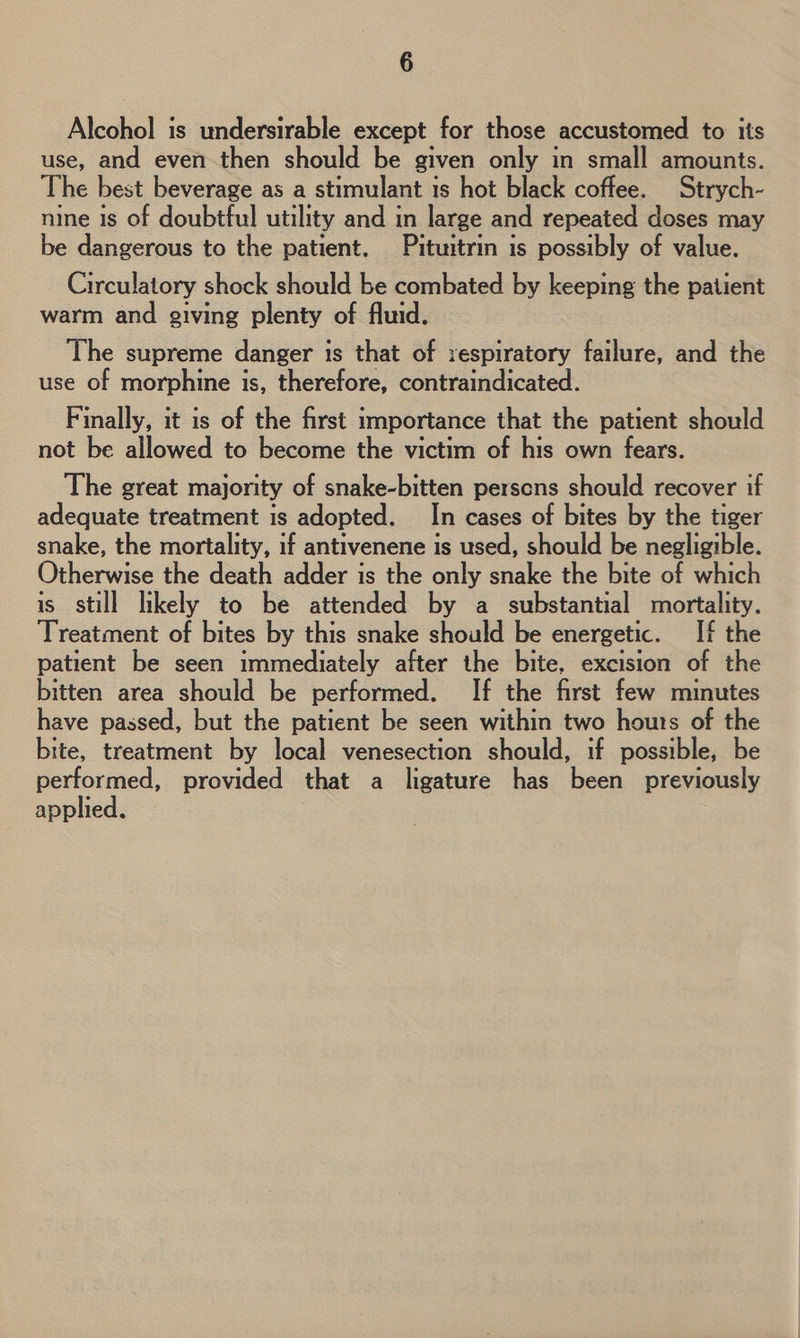 Alcohol is undersirable except for those accustomed to its use, and even then should be given only in small amounts. The best beverage as a stimulant is hot black coffee. Strych- nine is of doubtful utility and in large and repeated doses may be dangerous to the patient. Pituitrin is possibly of value. Circulatory shock should be combated by keeping the patient warm and giving plenty of fluid. The supreme danger is that of respiratory failure, and the use of morphine is, therefore, contraindicated. Finally, it is of the first importance that the patient should not be allowed to become the victim of his own fears. The great majority of snake-bitten perscns should recover if adequate treatment is adopted. In cases of bites by the tiger snake, the mortality, if antivenene is used, should be negligible. Otherwise the death adder is the only snake the bite of which is still likely to be attended by a substantial mortality. Treatment of bites by this snake should be energetic. If the patient be seen immediately after the bite, excision of the bitten area should be performed. If the first few minutes have passed, but the patient be seen within two hours of the | bite, treatment by local venesection should, if possible, be performed, provided that a ligature has been previously applied.