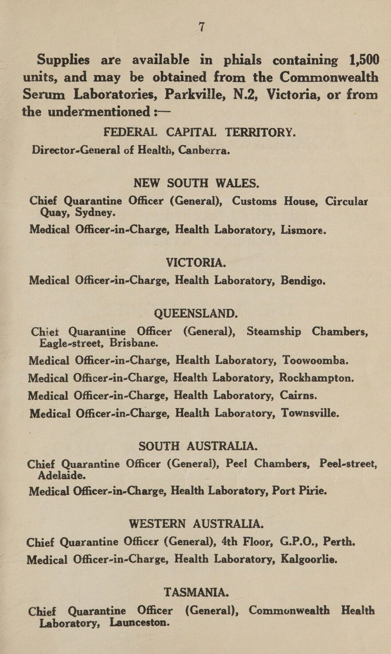 Supplies are available in phials containing 1,500 units, and may be obtained from the Commonwealth Serum Laboratories, Parkville, N.2, Victoria, or from the undermentioned : FEDERAL CAPITAL TERRITORY. Director-General of Health, Canberra.  NEW SOUTH WALES. Chief Quarantine Officer (General), Customs House, Circular Quay, Sydney. Medical Officer-in-Charge, Health Laboratory, Lismore. VICTORIA. Medical Officer-in-Charge, Health Laboratory, Bendigo. QUEENSLAND. Chiet Quarantine Officer (General), Steamship Chambers, Eagle-street, Brisbane. Medical Officer-in-Charge, Health Laboratory, Toowoomba. Medical Officer-in-Charge, Health Laboratory, Rockhampton. Medical Officer-in-Charge, Health Laboratory, Cairns. Medical Officer-in-Charge, Health Laboratory, Townsville. SOUTH AUSTRALIA. Chief Quarantine Officer (Generali), Peel Chambers, Peel-street, Adelaide. Medical Officer-in-Charge, Health Laboratory, Port Pirie. WESTERN AUSTRALIA. Chief Quarantine Officer (General), 4th Floor, G.P.O., Perth. Medical Officer-in-Charge, Health Laboratory, Kalgoorlie. TASMANIA. Chief Quarantine Officer (General), Commonwealth Health Laboratory, Launceston.