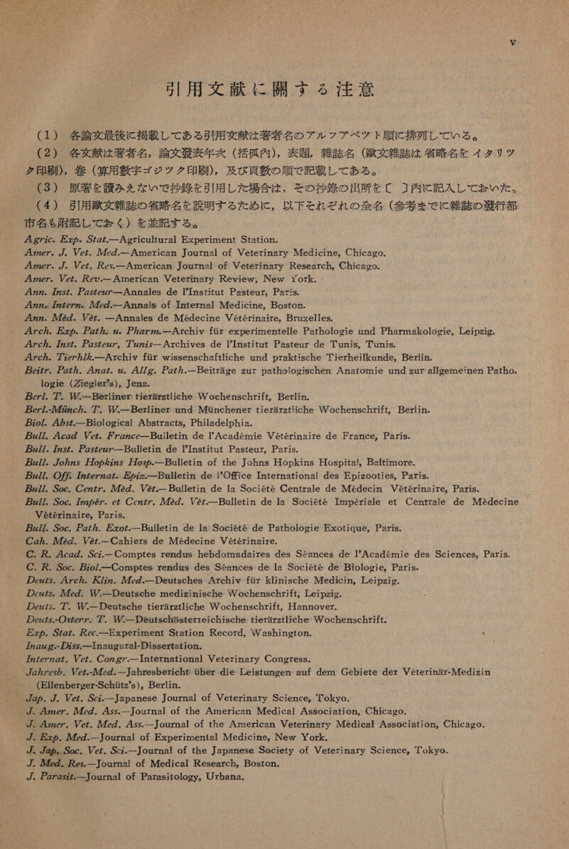 引用 文献 に 開 す る 注意 (1) 各論 文 最後 に 掲載 し て ある 引用 交 献 は 著者 名 の アル フ ア ベ ツ ト 順に 排 多 し て いる 。 (2) 各 女 献 は 著者 名 , 論文 帝 表 年 克 ( 括 孤 内 ), 表題 , 雑誌 名 ( 歌 文 雑誌 は 省略 名 を イタ リツ ク 印 刷 ), 巻 ( 算 用 敷 字 ゴジ ッ ク 印 刷 ), 及び 頁 芽 の 順 で 記載 し て ある 。 (3) 原著 を 請 み を な いで 抄 鍵 を 引用 し た 場合 は , その 抄録 の 出所 を 〔[ ] 内 に 記入 し て い た 。 (4) 引用 区 文 雑誌 の 省略 名 を 説明 する た だ た め に , 以下 それ ぞ れ の 全 名 (参考 まで に 雑誌 の 誤 行 都 市 名 も 記 し て ぉ おく) を 並 記す る 。 ' 用 g7zc。 と の 。S/g た Agricultural Experiment Station. 42zez. 7. Vez. 人 7. 一 American Journal of Veterinary Medicine,。 Chicaeo. zzez. /.。 er. es. 一 American Journal of Veterinary Research, Chicago- 人 4Zze7。 Vez。 Ke の ー American Veterinary Review,。INew York. 4zz. 77zsZ. gsZez7ー-Annales de TInstitut Pasteur。Paris. 4zz。 7zzZe7zz。 人 7. 一 Annslsi of Tnternal Medicine,。Boston. zz. ル 72Z. 2@z。 一 Annales de Medecine Veterinaire, Bruxelles. 7c ヵ . 万 &gt; ヵ . アア g77。 Zzz. アア. 一 Archiv fir experimentelle Pathologie und Pharmakologie, Leipzig. 47c/。7z5/. アア ZsZezz7。 7 ZZz75ーArchives de tnstitut Pasteur de Tunis。Tunis. 4zZc ヵ . 7?ez ヵ 7 を . 一 Archiv fir wissenschaftiche und praktische Tierheilkunde。Berlin. ez77。 7。4z2.z。 477Zg. zz. 一 Beitrage zur pathologischen Anatomie und zur alleemeinen Patho- logie (iegler?s)。 Jena. ez/. 7 贅 一 Beriiner: tierarztliche Wochenschrift, Berlin. pez/.- ル 77zc7。 7 一 Berliner und Mtnchener tierarztliche Vochenschrift。 Berlin. zo/7. 42sz. 一 Biological Abstracts, Philadelphia. z//. 4czZ Vez. アァ 7gzce 一 Builetin de PAcademie Veterinaire de France。Paris. z//. 7zs7. Zszezz7 一 Bulletin de TInstitut Pasteur。Paris。 zz//。/o/zs 万 oz を zz 婦 o め の. 一 Bulletin of the Johns Hopikins Hospital。 Baitimore. zZ77. 〇 の 克 7Zzzezzo た 万 の zz 一 Balletin de PO 寿 rce International des Epjzooties。Paris. z//. Soc. ezz7. 人 ル 72Z. V&amp;z. 一 Bulletin de la Societe Centrale de Medecin Veterinaire。Paris. 7z77. Soc. 772 の 6Z.。 ez Cczz/。 人 72Z. Vez. 一 Bulletin de la Societe Imperiale et Centrale de Medecine Veterinaire。Paris。 pz//. Soc. ZZ77. zo た 一 Bulletin de la Societe de Pathologie Exotique,。 Paris. Cgz ヵ . 72Z. Ve 一 Cahiers de Medecine Veterinaire. C. . 4cgg. .Scz- 一 Comptes rendus hebdomadaires des Seances de Academie des Sciences。Paris. じ . . Soc. zo/. 一 Comptes rendus des Seances de la Societe de Biologie,。Paris。 の ez が が. 47c ヵ . 大 zz. ル 47eg. 一 Deutsches Archiy fir klinische Medicin。Leipzig. の cz な . ルル 7eg. WM/ 一 Deutsche medizinische- Wochenschrift。 Leipzio。 の eg な. 7. ルーDeutsche tierarztliche Wochenschrift。 Hannover. の ez が な .- 〇 sgez7. 7 一 Deutsehesterreichische tierarztlreche Wochenschrift。 zz の . SZg た . fec. 一 Experiment Station Record。 Vashington. 7zgzzg.- の Zss. 一 Tnaugural-Dissertstion. 77zZezzg を 。 Pe.。 Coz pg 一 International Veterinary CongresSs. gzesy ら 。 Vcz.- 九 7. 一 Jahresbericht tiber die Leistungen- auf dem Gebiete der Veterinar-Medizin (Ellenberger-Schutz's ), Berlin. プ . 4zzer. 7zZ. 45ss. 一 Journal of the American Medical Association, Chicago. 、 47zez. Ver. 7eZ. 4ss. 一 ournal of the American Veterinary Medical Association, Chicago. 7. &gt; ヵ . eg. 一 Journal of Experimental Medicine, New York. ゾ 。 7g る 。 Soc。 Ver. Scz. 一 Journal of the Japanese Society ot Veterinary Science。Tokyo. プ . ルル の . es. 一 ournal of Medical Research。Bosron. プ . 2zgsz た 一 Tournal of Parasitology。Urbana.