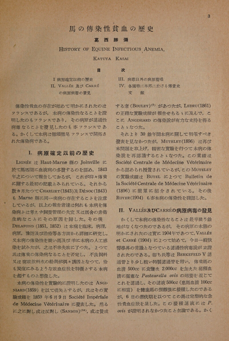 間 SN 居 の の 佑 染 性 貧血 の 歴 喝 4 のり 5 抽 t / 4 い 人 2 12 「 萬 西 勝 納 2 “ ( ' HISTORY OF PEOUINE TINEFECTIOUS ANEMTIA, KATUYA KASAI 目 次 0) 。 病原 確定 以前 の 歴史 ITT 病 起 以外 の 病原 提唱 / 和 TI. VArrLKE 及び CARRE ITV. 各 國 特に 本 邦 に 於 ける 俺 健史 AM * el 6 BR の 病原 病 寺 の 散見 2 。 信楽 人 質 血 の 存在 が 始め て 明か に され た の は フラ ンス で ある が , 本 病 の 俺 染 作 な る と と を 誠 明 し た の も フラ ンス で あり , その 病原 が 渡 包 性 | 病 素 な る と と を 役 見 し た の も 赤 フ ラン ス で あ | る 。 か くし て 本 病 は 徹頭徹尾 フラ ンス で 開拓 さ 、 れ た 俺 染 病 で ある 。 は !. 病原 確定 以前 の 歴史 本 [ LicNEE は Haut-Marne 上 能 の Joinville に 於 で 局 匹 開 に 血液 病 の 多 生 する の を 認め , 1843 年 有 之 に つい て 報告 し て 計る が , と れ が 抑え 俺 貧 、 に 開 す る 最初 の 記載 と みかみ られ て いる 。 それ か ら _ 表 カ月 た つて CgARrrET(1843) 及 DENoc(1843) 。 も Marne 座 に 同一 失 病 の 存在 する と と を 注意 、| し て いる が , 以上 の 報告 者 達 は 何れ も 本 病 を 人 、 柴山 と は 考え 飼養 管理 の 失 宜 又は 厩舎 の 非 衛 、。 生 的 な と と に その 原因 を 外し た 。 その後 DErAEonp 851, 1852) は 本 病 を 臨床 , 病理 、 病原, 多 防 及び 治療 等 各 方 面 か ら 詳細 に 研究 し , 。 婦 本 病 の 依 染 作 を 頻 い 馬 及 び 羊 に 本 病 の 人 工 感 、。 柴 を 試み た が , 之 は 不幸 失敗 に 了 つ た 。 よ つ て 、 兵 は 俺 招 の 俺 染 病 な る と と を 刻 定 し 。 不良 飼料 、 。 ヌ は 座 敗 飲料 水 の 給 奥 が 偶々 誘因 と な つて , 倫 0 も 災 六 に みる よう な 敗血症 汰 を 特徴 こす る 本 病 、 | 0 本 病 の 俺 染 作 を 寅 験 的 に 誇 明 し た の は ANer 。 NRpG859) を 以 て 蛋 舌 た する が 氏 は その 重 険 成績 を 1859 年 6 月 9 日 Societe Imperiale 9 de Medecine Veterinaire C 幼 表し た 。 然 る 聞 に 笛 し 下 は 反 処し (Sansox) 或 は 将 成 する 者 (Bourgy) ぐ ) が あつ た が , LEDRU(1861) の 正確 な 加 駿 成績 が 報告 せら る い に 及 ん で , と と と ANGcINIARD の 俺 染 読 が 有力 な 支持 を 得る いか To タル それ より 30 鯨 年 間 本 病 開 (0 本 等 すべ き M 角 表 を 見 な か つた が, MOUrELET(1896) は 再び 本 問題 を 取上げ , 精密 な 香 上 を 行 つ て 本 病 の 俺 染 読 を 再 認 識 す る と と な つた 。 と の 業績 は Societe Centrale de Medecine Veterinaire か ら 認 め ら れれ 授賞 さ れ て いる が , と の MOUTELET の 貸 駿 成績 は Burgr に よ つ て Bulletin de 1a SOC16te Centrale de Medecine Veterinatre 1896) に 簡 軍 に 紹介 され て いる 。 その 後 RoysR(1904) も 赤本 病 の 俺 染 性 を 確認 し た 。 TI. VALLEE 及 び CARRE の 病原 病 奏 の 散見 か くし て 本 病 の 偉 染 性 な る と と は 最早 召 う 魚 地 が な く な つた の で ある が , その 病原 の 本 態 の 明か に され を た の は 算 に 1904 年 で あつ て , VALLEE et CARRE (1904) に よ つ て 始め て , 今日 一 磐 器 店 界 の 常識 と な つて いる 濾過 性 病 毒 読 が 立 護 され を の で ある 。 即ち 氏 等 は BERKEFErD V 渡 過 管 ょ り 少 し 粗い 特製 濾過 管 を 用 い , 億 衝 語 の 血清 500cc C 食 塵 水 2.000cc を 加 を た 種 血 清 に 強 毒 な ア Zs7ezzZe77Z 922S の 培 枚 を 混 じ て と れ を 濾過 し , その 濾液 500cc ( 吊 馬 血 誠 100cc に 相 営 ) を 健康 馬 の 頸 静脈 に 接種 し た の で ある が , 6 日 の 潜伏 期 を 以 つ て と の 馬 は 定型 的 な 谷 性 貧血 症 寺 を 呈し た 。 と の 接種 濾液 に は 7 o22S が 誠 明 され な か つた と と 勿論 で ある 。 かく