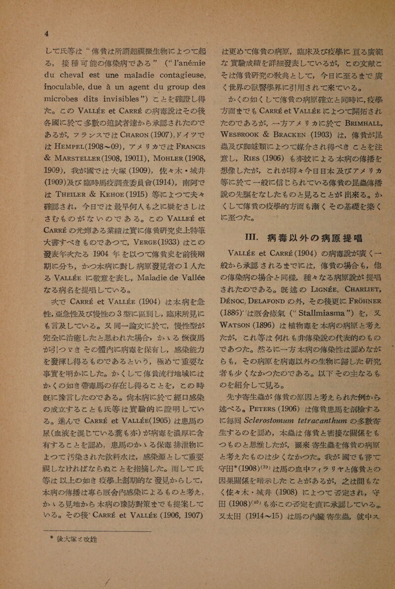 し て 氏 等 は “ 偉 仙 は 所 調 超 症 微生物 に ょ つて 起 る , 接種 可能 の 俺 染 病 で ある ” (“Tanemie du cheval est une maladie contagieuSe, inoculable, due a un agent du gTOuD deS microbes dits invisibles ”) と と を 確 護 し 得 た 。 と の VArrEE et CARRE の 病 毒 読 は その 後 各 國 に 於 て 多 敷 の 追試 者 達 か ら 承 認 さ れ だ た の で ある が , フラ ンス で は CHAaRoN (1907), ド イツ で は HEMpsL(1908 て 09), アメ リカ で は FRANCrS &amp; MARsTELrLER(1908, 19011), MogrLER (1908, 1909), 我 が 國 で は 大 塚 (1909). 佐々 木 ・ 城 井 (1903) 及 び 臨時 馬 疫 調査 委員 食 (1914), 南 阿 で は THEtrER 層 KgrHog(1915) 等 に よ ょ つて 夫々 確認 され , 今日 で は 最早 何人 も 之 に 召 を き し は さむ も の が な い の で あろ る 。 と の VAarrsEg et CARRE の 光輝 ある 業績 は 資 に 俺 貸 研 究 更 上 特筆 大 書 す べき も の で あつ て , VgRes(1933) は と の 芝 表 年 克 た る 1904 年 を 以 つ て 俺 気 更 を 前 後 十 期 に 分 ち , か つ 本 病 に 回し 病原 次 見 者 の 1 人 た る VArrEE に C 培 意 を 表し , Maladie de Vallee な る 病名 を 提唱 し て いる 。 次 で CARRE et VALLEE (1904) は 本 病 を 急 性 , 画 委 性 及び 慢性 の 3 型 に 居 別 し , 臨床 所 見 に も 言及 し て いる 。 又 同一 論文 に 於 て , 慢性 型 が 完全 に 治 疹 し た と 思わ れ た 場合 , か いる 避 復 寺 が 引 つ ゞ き その 髄 内 に 病 毒 を 保有 し , 感染 能力 を 帝 揮 し 得る も の で ある と いう , 極め て 重要 な 事 買 を 明か に し た 。 か くし て 偉 貸 流行 地域 に は か く の 如 き 後 毒 語 の 存 在 し 得る こと と を , と の 時 既に 了 言 し た の で ある 。 価 本 病 に 於 て 綴 日 感染 の 成立 する と と る も 氏 等 は 偶 験 的 に 誇 明 し て い る 。 進ん で CARRE et VArLEg(1905) は 愚 馬 の 尿 ( 血 液 を 混 じ し て いる 甘 も 赤 ) が 病 毒 を 濃厚 に 含 有する こと と を 認め , 患 馬 の か る 保 毒 排 浴 物 に ょ つて 汚染 され た 飲料 水 は , 感染 源 と し て 重要 避 し な けれ ば な ら ぬ と と を 指摘 し た 。 面 し て 氏 笛 は 以上 の 如き 疫 壁 上 割 期 的 な 光 見 か らし て , 本 病 の 俺 播 は 専ら 厩舎 内 感染 に よる も の と 堪 を , か いる 見 地 か ら 本 病 の 贅 防 翌 策 まで も 提案 し て いる 。 その後 * CARRE et VALLEE (1906, 1907) * 後 大 塚 ヾ 玖 姓  は 更 め て 俺 條 の 病原 , 臨床 及び 疫 聖 に 語ら 廣 欠 そ は 俺 貸 研 究 の 教典 と し て , 今日 に 至る まで 訂 く 世界 の 汐 警 欧 界 に 引用 され て 来 て いる 。 か く の 如 くし て 人 刊 気 の 病原 確立 と 同時 に , 疲 牙 た の で ある が , 一 方 アメ リ ヵ に 於 て BRIMHALL, WEsBROOK 層 BRAckEN (1903) は , 俺 気 が 昆 . 剖 及 び 有 狗 昧 類 に よ つ て 媒介 され 得 べ き と と を 注 意 し , Rrgs (1906) も 赤 由 に よる 本 病 の 俺 播 を 想像 し た が , これ が 抑 々 今日 日 本 及び アメ リカ 等 に 於 て 一般に 信じ られ て いる 俺 気 の 昆 環 俺 括 説 の 先 上 を な し た も の と 見 る と と が 出来 る 。 か くし て 俺 気 の 疫 避 的 方 面 $ 滞 くそ の 基礎 を 築く に 吾 つ 友 。 JI. 病 毒 以外 の 病原 提唱 VArrEE et CAREE(1904) の 病 毒 説 が 廣 く 一 般 か ら 承 認 され る まで に は , 俺 自 の 場合 も , 他 の 俺 楽 病 の 場合 と 同様 , 種々 な る 病原 説 が 提唱 され た の で ある 。 多 逃 の LIGNEE, C 馬 ARLIET。 DEnoc, DErAFoNp の 外 , を その後 更に FROHNER WArsoN (1896) は 植物 寺 を 本 病 の 病原 と 考 を た が , と れ 等 は 何れ も 非 俺 楽 設 の 代表 交 の も の で あつ た 。 然るに 一 方 本 病 の 人 刊 染 作 は 認め な が ら も , その 病原 を 病 毒 以外 の 生物 に 包 し た 研究 者 も 少く な か つた の で ある 。 以下 その 詩 な る も の を 紹介 し て 見 る 。 先 二 寄生 部 が 俺 気 の 原 因 と 考 を られ た 例 か ら 逃 べ る 。PgrsRs (1906) は 俺 貧 思 馬 を 割 栓 する に 毎 同 Sc/e/os7o722272 ccC の 727724772 の 多 肖 寄 生 す る の を 認め , 本 悪 は 人 刊 気 と 窒 接 な 開 係 を も と 考え た だ た もの は 少 く な か つた 。 我 が 國 で も る 党 で 守田 *(1908) ぐ 9 は 馬 の 血 中 フィ ラリ ヤ と 俺 和仁 と の . く 佐々木 ・ 城 井 (1908) に ょ つて 償 定 され 。 守 ヌ 太 田 (191415) は 計 の 内 詳 寄生 部 就 中 ス