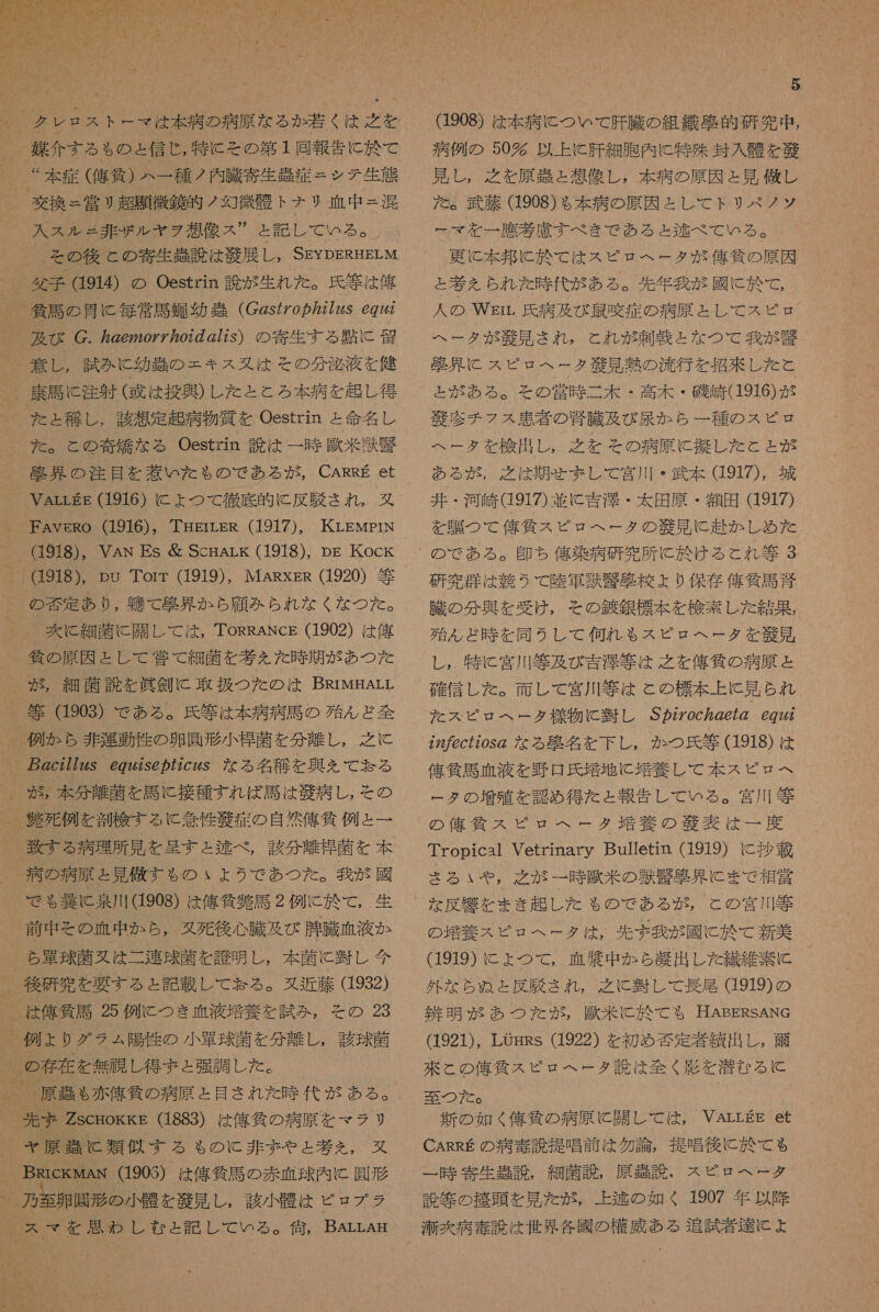  。 クレ ロス トー マ は 本 病 の 病原 な る か 若く は 之 を _ 召 介する も の と 信じ , 特に その 第 1 同 報告 に 於 て “本 症 ( 刊 條 ) ハー 種 ノ 内 臓 寄生 此 症 = シテ 和義 交換 = 営 リ 超 題 徴 鏡 的 ノ 包 徴 骨 ト ナリ 血 中 = 混 入 ス ル = 非 ザル ヤラ 想像 ス  と 記し て いる 。 委 馬 の 骨 に 毎 常 馬 由 幼 器 (C2s/o の 2724S 69742 及び C. eyzoy ヶ 07 の 277s) の 寄生 する 略 に 劉 意 し , 試み に 幼 の = キス 多 は その 分 泌 液 を 健 康 馬 に 注射 ( 或 は 投 異 ) し た と と ろ 本 病 を 起 し 得 た と 稚 し , 該 想定 起 病 物質 を Oestrin と 命名 し た 。 と の 奇 編 な る Oestzin 説 は 一 時 惑 米 陸 警 蛋 界 の 注目 を 若い だ た も の で ある が , CARRE et VArrgE (1916) に よ つ て 徹底 的 (に 反 役 され , 叉 FAVveRo (1916), THErLER (1917), KrLEMpIN (1918), VAN Es 層 ScmArk (1918), Dg Kock 。 918), pu Torr (1919), MARxgs (1920) 等 の 否 定 あり , 虹 W て 聖 界 か ら 願 みか ら れ な く な つた 。 丈 に 細菌 に 関し て は , ToRRANcE (1902) は 俺 島 の 原因 と し て 管 て 細菌 を 考 ん た 時 期 が あつ た が , 細菌 読 を 眞 剣 に 取扱 つた の は BRrwHArL 等 (1903) で ある 。 氏 等 は 本 病 病 馬 の 殆 ん ど 全 例 か ら 非 運動 作 の 卵 鳳 形 小 杏 菌 を 分 離し , 之 に _ 2c2772zS es@ の 72czS な る 名 稀 を 興 を て 妨 る 、 が 5: 本 分 離 菌 を 居 に 接種 すれ ば 馬 は 錠 病 し , そ の 。 抽 死 例 を 測 答 する に 委 性 敬 症 の 自然 俺 貸 例 と = 一 _ 病 の 病原 と 見 す も の ぃ ょ う で あつ た 。 我 が 國 で も る 姜 に 泉川 (1908) は 偉 信 貞 馬 2 例 に 於 て , 生 前 申 そ の 血 中 か ら , タ 死後 心臓 及び 腫 臓 血液 か ら 軍 球菌 又は 二 連 球菌 を 應 明 し , 本 菌 に 翌 し 今 、 後 研究 を 要する と 記載 し て 怠る 。 近藤 (1932) は 俺 気 馬 25 例 に つき 血液 二 養 を 試み , その 23 ) 例 ょ より グラ ュ 陽 性 の 小 軍 球菌 を 分 離し , 該 球 落 、 の 存在 を 無 周 し 得 ま と 紀 調 し た 。 売 ま ZscHokks (1883) は 俺 貸 の 病原 を マラ リ ャ 原 強 に 類似 する も の に 非 ま や と 堪 を , 双 、 BRickMAN (1903) は 俺 気 馬 の 赤 血球 内 C 園 形 、 刀 光 卵 財形 小骨 を 秋 見 し , 訪 小 骨 は ピロ プ ラ スマ を 思わ し むと 記し て いる 。 谷 , BALLAH 5 (1908) は 本 病 に つい て 肝臓 の 組織 移 的 研究 中 , 病 例 の 50 多 以上 と 肝 細 胞 内 に 特殊 封入 醒 を 茎 見 し , 有 之 を 原 引 と 想像 し , 本 病 の 原因 と 見 優し た を 。 武藤 (1908) も 本 病 の 原因 と し て トリ ペク ノッ ー マ を 一 應 参 慮 すべ き で ある と 迄 べ て いる 。 更に 本 邦 に 於 て は スピ ロ ヘ ー タ が 億 貸 の 原因 と 考 を られ た 時 代 が ある 。 和 年 我 が 國 に 於 て , 人 の Wgmrr 氏 病 及び 最 咳 症 の 病原 と し て スピ ュ ロ ヘー タ が 毅 見 され , こと れ が 刺 湯 と な つて 我 が 儲 聖 界 に スピロヘータ 和 敬 見 有 部 の 流行 を 招 夫 し た と と が ある 。 そ の 営 時 二 木 ・ 高 木 ・ 磯 崎 (1916) が 敬 診 チ フ ス 愚 者 の 腎臓 及び 尿 か ら 一 種 の スピ ヘー タ を 検出 し , 之 を その 病原 に 反 し た と と が ある が , 之 は 期 せ まし て 宮川 ・ 武 本 (1917), 城 井 ・ 河 崎 d917) 並 に 吉 浮 ・ 太 田原 ・ 額 田 (1917) を 騙 つ て 偉 仙 ス ピロ ヘー タ の 凶 見 に 赴 か し め た 研究 大 は 競 う て 陸 軍 環 忠 苫 校 よ り 保 存 俺 気 馬 恋 臓 の 分 興 を 受け , その 鍼 銀 標本 を 検索 し た 結果 , 殆 ん ど 時 を 同 う し て 何れ も スピ ロ ヘ ー タ を 次 見 し , 特に 宮川 等 及び 吉澤 等 は 之 を 人 刊 貸 の 病原 と 確信 し た 。 面 し て 宮川 等 は と の 標本 上 に 見 られ だ スピ ロス ヘー タ 様 物 に 回 し S7ZZoc2e72 69742 22 の ec720s@ な る 克 名 を 下 し , か つ 氏 等 (1918) は 偉 條 馬 血 液 を 野口 氏 培 地 に 培養 し て 本 スピ ロス ー タ の 増殖 を 認め 得 た と 報告 し て いる 。 宮川 筆 の 億 代 ス ピロ ヘー タタ 培養 の 区 表 は 一 度 Tropica1 Vetrinary Bulletin (1919) に 抄 載 さる いや , 之 が 一 時 歌 米 の 獣 現 具 に まで 相 党 な 反 手 を まき 起 し た も の で ある が , と の 宮川 等 の 堪 養 スピ ビ ヘ ー タ は , 先ず 我 が 國 に 於 て 新 美 (1919) に よ ょ つて , 自殺 中 か ら 凝 出し た 繊維 素 に 外 な ら ぬ と 反 肌 され , 之 に 翌 し て 長尾 919) の 剥 明 が あつ た が , 区 米 に 於 て も 了 HAEERSANG 1921), LUgHRs (1922) を 初め 否定 著 績 出し , 爾 來 と の 俺 貸 ス ピロ ヘー タ 読 は 全く 彰 を 営む る に 新 の 如く 億 貸 の 病原 に 開 し て は , VArrgg et CARRE の 病 毒 読 提唱 前 は 勿論 , 提唱 後に 於 て も 一 時 寄生 吉 説 , 細菌 説 , 原 哉 訟 、 ス ピロ ヘー タ 説 等 の 搬 頭 を 見 た が , 上 逃 の 如く 1907 年 以降 